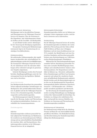 55volkswagen financial services ag | geschäftsbericht 2009 | lagebericht
Risikosteuerung und -überwachung
Beteiligungen sind in den jährlichen Strategie-
und Planungsprozess der Volkswagen Financial
Services AG integriert. Über die Vertretung in
den Eigentümer- oder Aufsichtsgremien nimmt
sie Einfluss auf die Geschäfts- und Risikopolitik.
Je nach Bedarf werden weitere Abteilungen
bei der Steuerung der Beteiligung eingebunden.
Die operative Umsetzung der Risikosteuerungs-
instrumente liegt in der Verantwortung der zu-
ständigen Geschäftseinheiten.
Risikokommunikation
Bei auftretenden Frühwarnsignalen oder signifi-
kanten (strukturellen oder wirtschaftlichen) Ne-
gativentwicklungen werden die Geschäftsführungen,
der Vorstand der Volkswagen Financial Services
AG, der Aufsichtsrat sowie die relevanten Abtei-
lungen ad hoc informiert und ggf. ein gemeinsa-
mes Vorgehen abgestimmt.
Kritische Beteiligungen werden dem Vorstand
berichtet, Handlungsempfehlungen sowie der Um-
setzungsstand bereits durchgeführter Maßnah-
men sind zu berichten.
marktpreisrisiko
Das Marktpreisrisiko bezeichnet den potenziellen
Verlust aufgrund nachteiliger Veränderungen von
Marktpreisen oder preisbeeinflussenden Parame-
tern. Es gliedert sich bei der Volkswagen Financial
Services AG in Zinsänderungsrisiko, Fremdwäh-
rungsrisiko und Kursänderungsrisiko.
Das Risikomanagement trägt die Verantwor-
tung für die Messung, Analyse und Überwachung
der marktpreisrisikobehafteten Positionen, ein-
schließlich der Gesamtzinspositionen.
Zinsänderungsrisiko
Definition
Zinsänderungsrisiken umfassen potenzielle Ver-
luste aufgrund der Veränderung von Marktzinsen.
Sie resultieren aus fristeninkongruenter Refinan-
zierung und aus unterschiedlichen Zinselastizitäten
der einzelnen Aktiv- und Passivpositionen. Zins-
änderungsrisiken entstehen in der Volkswagen
Financial Services AG im Anlagebuch.
Rahmenvorgaben/Risikostrategie
Zinsänderungsrisiken dürfen nur im Rahmen ge-
nehmigter Limite eingegangen werden, sind lau-
fend zu bewerten und zu überwachen.
Risikobeurteilung
Für die Volkswagen Financial Services AG werden
die Zinsänderungsrisiken im Rahmen der viertel-
jährlichen Überwachung mit dem Value-at-Risk
(VaR)-Verfahren auf Basis einer 40-tägigen
Haltedauer und mit einem Konfidenzniveau von
99% ermittelt. Das Modell basiert auf einer his-
torischen Simulation und berechnet potenzielle
Verluste unter Berücksichtigung von 1.000 histo-
rischen Marktschwankungen (Volatilitäten).
Während der für Überwachungsanforderungen
ermittelte VaR der Abschätzung potenzieller Ver-
luste unter normalen Marktbedingungen dient,
erfolgen auch zukunftsorientierte Analysen unter
Extremannahmen. Die Zinspositionen werden
dabei im Rahmen sog. »Stresstests« außergewöhn-
lichen Zinsänderungen und Worst Case-Szenarien
ausgesetzt und anhand der simulierten Ergeb-
nisse auf gefährdende Risikopotenziale analysiert.
Hierbei werden auch die Barwertänderungen un-
ter den von der Bundesanstalt für Finanzdienst-
leistungsaufsicht (BaFin) definierten Zinsschock-
Szenarien +130 Basispunkte und –190 Basis-
punkte monatlich quantifiziert und überwacht.
Zur Berechnung der Zinsänderungsrisiken
werden vorzeitige Rückzahlungen aus Kündigungs-
rechten über Optionsmodelle berücksichtigt. Das
Verhalten von Anlegern bei unbefristeten Ein-
lagen wird gemäß den internen Modellen und
Verfahren zur Steuerung und Überwachung der
Zinsänderungsrisiken modelliert.
Risikosteuerung und -überwachung
Die Risikosteuerung erfolgt durch die Abteilung
Treasury auf Basis der vom Asset-Liability-Komitee
getroffenen Beschlüsse. Die Risikoüberwachung
und Berichterstattung der Zinsänderungsrisiken
obliegt dem Risikomanagement.
 