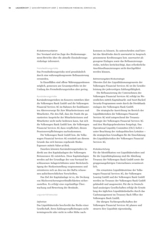 56 lagebericht | geschäftsbericht 2009 | volkswagen financial services ag
Risikokommunikation
Der Vorstand wird im Zuge des Risikomanage-
ment-Berichts über die aktuelle Zinsänderungs-
risikolage informiert.
Fremdwährungsrisiko
Das Fremdwährungsrisiko wird grundsätzlich
durch eine währungskongruente Refinanzierung
vermieden.
In Einzelfällen sind offene Währungspositionen
möglich, gemessen am Gesamtportfolio ist der
Umfang des Fremdwährungsrisikos aber gering.
Kursänderungsrisiko
Kursänderungsrisiken im Konzern entstehen über
die Volkswagen Bank GmbH und die Volkswagen
Financial Services AG im Rahmen der fondsbasier-
ten Altersvorsorge für ihre Mitarbeiterinnen und
Mitarbeiter. Für den Fall, dass der Fonds die ga-
rantierten Ansprüche der Mitarbeiterinnen und
Mitarbeiter nicht mehr bedienen kann, hat sich
die Volkswagen Bank GmbH bzw. die Volkswagen
Financial Services AG dazu verpflichtet, diesen
Pensionsverpflichtungen nachzukommen.
Die Volkswagen Bank GmbH bzw. die Volks-
wagen Financial Services AG ermittelt aus diesem
Grunde das sich hieraus ergebende Risiko-
Exposure mittels Value-at-Risk.
Daneben könnten Kursänderungsrisiken in-
direkt aus den Kapitalanlagen der Volkswagen
Reinsurance AG entstehen. Diese Kapitalanlagen
werden auf der Grundlage der vom Vorstand be-
schlossenen Anlagerichtlinien unter Berücksich-
tigung der Risikoeinstellung vorgenommen und
orientieren sich an den von der BaFin erlasse-
nen aufsichtsrechtlichen Vorschriften.
Das Ziel der Kapitalanlage ist es, die Deckung
von Rückversicherungsverbindlichkeiten sicher-
zustellen. Es erfolgt eine regelmäßige Über-
wachung und Bewertung der Bestände.
liquiditätsrisiko
Definition
Das Liquiditätsrisiko beschreibt das Risiko einer
Gesellschaft, ihren Zahlungsverpflichtungen nicht
termingerecht oder nicht in voller Höhe nach-
kommen zu können. Zu unterscheiden sind hier-
bei das Abrufrisiko durch unerwartet in Anspruch
genommene Kreditzusagen bzw. unerwartet ab-
gezogene Einlagen sowie das Refinanzierungs-
risiko, welches berücksichtigt, dass erforderliche
Anschlussfinanzierungen nicht durchgeführt
werden können.
Rahmenvorgaben/Risikostrategie
Oberstes Ziel des Liquiditätsmanagements der
Volkswagen Financial Services AG ist die Gewähr-
leistung der jederzeitigen Zahlungsfähigkeit.
Die Refinanzierung der Unternehmen der
Volkswagen Financial Services AG erfolgt im We-
sentlichen mittels Kapitalmarkt- und Asset-Backed
Security-Programmen sowie durch die Direktbank-
einlagen der Volkswagen Bank GmbH.
Die strategische Ausrichtung im Bereich der
Liquiditätsrisiken der Volkswagen Financial
Services AG wird entsprechend der Treasury-
Strategie der Volkswagen Financial Services AG
und den Marktgegebenheiten festgelegt. Das
Operational Liquidity Committee (OLC) liefert –
unter Beachtung der risikopolitischen Leitsätze –
die strategischen Grundlagen für die Einschätzung
des Liquiditätsrisikos der Volkswagen Financial
Services AG.
Risikobeurteilung
Für die Identifikation von Liquiditätsrisiken und
für die Liquiditätsplanung sind die Abteilung
Treasury der Volkswagen Bank GmbH sowie die
gruppenangehörigen Unternehmen verantwort-
lich.
Die erwarteten Liquiditätsströme der Volks-
wagen Financial Services AG, der Volkswagen
Leasing GmbH und der Volkswagen Bank GmbH
werden im Treasury der Volkswagen Bank GmbH
gebündelt und ausgewertet. Für die in Deutsch-
land ansässigen Gesellschaften erfolgt die Ermitt-
lung des täglichen Liquiditätsbedarfes durch das
Cashmanagement im Treasury Back Office der
Volkswagen Bank GmbH.
Die übrigen Tochtergesellschaften der
Volkswagen Financial Services AG planen und
steuern ihre Liquidität eigenständig.
 
