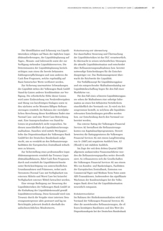 57volkswagen financial services ag | geschäftsbericht 2009 | lagebericht
Die Identifikation und Erfassung von Liquidi-
tätsrisiken erfolgen auf Basis der täglichen Liqui-
ditätsanforderungen, der Liquiditätsplanung auf
Tages-, Monats- und Jahressicht sowie der zur
Verfügung stehenden Liquiditätsreserven. Die
Determinanten der Liquiditätsplanung berück-
sichtigen zum einen die bereits bekannten
Zahlungsverpflichtungen und zum anderen die
Cash flow-Prognosen, welche regelmäßig auf
Basis historischer Werte verifiziert werden.
Zur Sicherung unerwarteter Schwankungen
der Liquidität stehen der Volkswagen Bank GmbH
Stand-by-Linien anderer Kreditinstitute zur Ver-
fügung. Die erforderliche Höhe dieser Linien
wird unter Einbeziehung von Neukreditvergaben
und Abzug von kurzfristigen Einlagen sowie in
den nächsten sechs Monaten fälligen Refinan-
zierungen ermittelt. Im Rahmen der vierteljähr-
lichen Berechnung dieser Kreditlinien findet eine
Normal Case- und eine Worst Case-Betrachtung
statt. Eine Inanspruchnahme von Stand-by-
Linien ist grundsätzlich nicht vorgesehen. Sie
dienen ausschließlich als Liquiditätssicherungs-
maßnahme. Daneben wird mittels Wertpapier-
leihe das Dispositionsdepot der Volkswagen Bank
GmbH bei der Deutschen Bundesbank aufge-
stockt, um so verstärkt an den Refinanzierungs-
fazilitäten der Europäischen Zentralbank teilneh-
men zu können.
Zur Sicherstellung eines professionellen Liqui-
ditätsmanagements ermittelt das Treasury Liqui-
ditätsablaufbilanzen, führt Cash flow-Prognosen
durch und ermittelt die Liquiditätsreichweite
unter Berücksichtigung von unterschiedlichen
Grundannahmen und Prämissen, wobei auch
Stresstests (Normal Case mit Verfügbarkeit von
externen Mitteln und Worst Case bei keinerlei
Verfügbarkeit externer Mittel) betrachtet werden.
Eine strenge Bedingung zur Steuerung der
Liquiditätsrisiken der Volkswagen Bank GmbH ist
die Einhaltung der Liquiditätskennzahl gemäß
Liquiditätsverordnung. Diese Kennzahl wird vom
Treasury durch die Vergabe einer internen Steu-
erungsuntergrenze aktiv gesteuert und lag im
Berichtsjahr jederzeit deutlich oberhalb des
aufsichtsrechtlichen Mindestwerts.
Risikosteuerung und -überwachung
Zur dauerhaften Steuerung und Überwachung
der Liquiditätsrisiken ist das OLC verantwortlich.
Es überwacht in seinen wöchentlichen Sitzungen
die aktuelle Liquiditätssituation und entscheidet
über Refinanzierungsmaßnahmen bzw. bereitet
notwendige Entscheidungen für die Entschei-
dungsträger vor. Das Risikomanagement über-
wacht die Reichweite der Liquidität.
Ein Notfallkonzept für Liquiditätsengpässe
und ein entsprechender Maßnahmenkatalog zur
Liquiditätsbeschaffung liegen für den Fall einer
Marktkrise vor.
Für den Fall eines schweren Liquiditätsengpas-
ses sehen die Maßnahmen eine sofortige Infor-
mation an einen fest definierten Verteilerkreis
einschließlich des Vorstands vor. Es wird ein Kri-
sengremium bestellt, in welchem alle liquiditäts-
relevanten Entscheidungen getroffen werden
bzw. zur Entscheidung durch den Vorstand vor-
bereitet werden.
Das externe Rating der Volkswagen Financial
Services AG beeinflusst die Refinanzierungs-
kosten von Kapitalmarktprogrammen. Derzeit
bewerten die Ratingagenturen die Volkswagen
Financial Services AG mit einem Langfristrating
von A– (S&P) mit negativem Ausblick bzw. A3
(Moody’s) mit stabilem Ausblick.
Im Zuge der seit dem dritten Quartal 2008
allgemein andauernden Finanzmarktkrise wur-
den die Refinanzierungsquellen weiter diversifi-
ziert. So refinanzieren sich die Gesellschaften
der Volkswagen Financial Services AG aus einem
Mix von Kunden- und Bankeinlagen, Fazilitäten
der Europäischen Zentralbank, Emission von
Commercial Paper und Medium Term Notes sowie
ABS-Transaktionen. Insbesondere das signifikante
Wachstum der Kundeneinlagen bei der Volks-
wagen Bank direct hat die Liquiditätssituation
wesentlich entspannt.
Risikokommunikation
Im Rahmen der Risikokommunikation wird der
Vorstand der Volkswagen Financial Services AG
über die ausstehenden Refinanzierungen, die of-
fenen bestätigten Banklinien und den Wert des
Dispositionsdepots bei der Deutschen Bundesbank
 