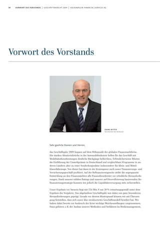 04 vorwort des vorstands | geschäftsbericht 2009 | volkswagen financial services ag
Vorwort des Vorstands
Sehr geehrte Damen und Herren,
das Geschäftsjahr 2009 begann auf dem Höhepunkt der globalen Finanzmarktkrise.
Die starken Absatzeinbrüche in der Automobilindustrie ließen für das Geschäft mit
Mobilitätsdienstleistungen deutliche Rückgänge befürchten. Erfreulicherweise führten
die Einführung der Umweltprämie in Deutschland und vergleichbare Programme in an-
deren Ländern aber zu einer Sonderkonjunktur insbesondere für Klein- und Mittel-
klassefahrzeuge. Von dieser hat dann in der Konsequenz auch unser Finanzierungs- und
Versicherungsgeschäft profitiert. Auf der Refinanzierungsseite stellte die angespannte
Entwicklung an den Finanzmärkten alle Finanzdienstleister vor erhebliche Herausforde-
rungen. Dank unserer soliden Ratings und unserer auf Diversifizierung basierenden Re-
finanzierungsstrategie konnten wir jedoch die Liquiditätsversorgung stets sicherstellen.
Unser Ergebnis vor Steuern liegt mit 554 Mio.€ um 30% erwartungsgemäß unter dem
Ergebnis des Vorjahres. Das abgelaufene Geschäftsjahr war dabei von ganz besonderen
Herausforderungen geprägt. Gerade vor diesem Hintergrund können wir mit Überzeu-
gung feststellen, dass sich unser klar strukturiertes Geschäftsmodell bewährt hat. Wir
haben dabei bereits vor Ausbruch der Krise wichtige Weichenstellungen vorgenommen.
Dazu gehören z.B. der Ausbau unserer Methoden und Verfahren im Risikomanagement,
frank witter
Vorsitzender des Vorstands
 
