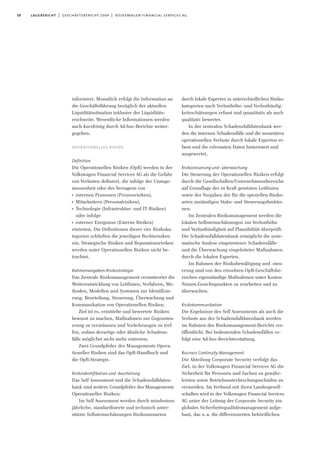 58 lagebericht | geschäftsbericht 2009 | volkswagen financial services ag
informiert. Monatlich erfolgt die Information an
die Geschäftsführung bezüglich der aktuellen
Liquiditätssituation inklusive der Liquiditäts-
reichweite. Wesentliche Informationen werden
auch kurzfristig durch Ad-hoc-Berichte weiter-
gegeben.
operationelles risiko
Definition
Die Operationellen Risiken (OpR) werden in der
Volkswagen Financial Services AG als die Gefahr
von Verlusten definiert, die infolge der Unange-
messenheit oder des Versagens von
I
internen Prozessen (Prozessrisiken),
I
Mitarbeitern (Personalrisiken),
I
Technologie (Infrastruktur- und IT-Risiken)
oder infolge
I
externer Ereignisse (Externe Risiken)
eintreten. Die Definitionen dieser vier Risikoka-
tegorien schließen die jeweiligen Rechtsrisiken
ein. Strategische Risiken und Reputationsrisiken
werden unter Operationellen Risiken nicht be-
trachtet.
Rahmenvorgaben/Risikostrategie
Das Zentrale Risikomanagement verantwortet die
Weiterentwicklung von Leitlinien, Verfahren, Me-
thoden, Modellen und Systemen zur Identifizie-
rung, Beurteilung, Steuerung, Überwachung und
Kommunikation von Operationellen Risiken.
Ziel ist es, ermittelte und bewertete Risiken
bewusst zu machen, Maßnahmen zur Gegensteu-
erung zu veranlassen und Vorkehrungen zu tref-
fen, sodass derartige oder ähnliche Schadens-
fälle möglichst nicht mehr eintreten.
Zwei Grundpfeiler des Managements Opera-
tioneller Risiken sind das OpR-Handbuch und
die OpR-Strategie.
Risikoidentifikation und -beurteilung
Das Self Assessment und die Schadensfalldaten-
bank sind weitere Grundpfeiler des Managements
Operationeller Risiken:
Im Self Assessment werden durch mindestens
jährliche, standardisierte und technisch unter-
stützte Selbsteinschätzungen Risikoszenarien
durch lokale Experten in unterschiedlichen Risiko-
kategorien nach Verlusthöhe- und Verlusthäufig-
keitsschätzungen erfasst und quantitativ als auch
qualitativ bewertet.
In der zentralen Schadensfalldatenbank wer-
den die internen Schadensfälle und die monetären
operationellen Verluste durch lokale Experten er-
fasst und die relevanten Daten historisiert und
ausgewertet.
Risikosteuerung und -überwachung
Die Steuerung der Operationellen Risiken erfolgt
durch die Gesellschaften/Unternehmensbereiche
auf Grundlage der in Kraft gesetzten Leitlinien
sowie der Vorgaben der für die speziellen Risiko-
arten zuständigen Stabs- und Steuerungsfunktio-
nen.
Im Zentralen Risikomanagement werden die
lokalen Selbsteinschätzungen zur Verlusthöhe
und Verlusthäufigkeit auf Plausibilität überprüft.
Die Schadensfalldatenbank ermöglicht die syste-
matische Analyse eingetretener Schadensfälle
und die Überwachung eingeleiteter Maßnahmen
durch die lokalen Experten.
Im Rahmen der Risikobewältigung und –steu-
erung sind von den einzelnen OpR-Geschäftsbe-
reichen eigenständige Maßnahmen unter Kosten-
Nutzen-Gesichtspunkten zu erarbeiten und zu
überwachen.
Risikokommunikation
Die Ergebnisse des Self Assessments als auch die
Verluste aus der Schadensfalldatenbank werden
im Rahmen des Risikomanagement-Berichts ver-
öffentlicht. Bei bedeutenden Schadensfällen er-
folgt eine Ad-hoc-Berichterstattung.
Business Continuity Management
Die Abteilung Corporate Security verfolgt das
Ziel, in der Volkswagen Financial Services AG die
Sicherheit für Personen und Sachen zu gewähr-
leisten sowie Betriebsunterbrechungsschäden zu
vermeiden. Im Verbund mit ihren Landesgesell-
schaften wird in der Volkswagen Financial Services
AG unter der Leitung der Corporate Security ein
globales Sicherheitsqualitätsmanagement aufge-
baut, das u.a. die differenzierten behördlichen
 