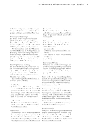 61volkswagen financial services ag | geschäftsbericht 2009 | lagebericht
die Prämien zu Beginn einer Versicherungsperio-
de vereinnahmt werden, die damit vertraglich zu-
gesagten Leistungen aber zufälliger Natur sind.
Rahmenvorgaben/Risikostrategie
Der Auftrag der Volkswagen Reinsurance AG
(VWRe) ist die Unterstützung der Volkswagen
Financial Services AG, zu einem führenden (in-
ternationalen) Anbieter von umfassenden Mobili-
tätsleistungen »rund um das Auto« zu werden.
Als Rückversicherer erhält die VW Re einen
verstärkten Einfluss auf die Produktgestaltung und
Tarifierung. Für die Entwicklung maßgeschnei-
derter Deckungen und Kombinationsprodukte
(Versicherungs-, Finanzierungs- und Automobil-
produkte) zur Förderung des Automobilabsatzes
ist dies von erheblicher Bedeutung.
Risikoidentifikation und -beurteilung
Die Risikoidentifikation soll gewährleisten, dass
alle wesentlichen Risiken durch eine systemati-
sche und fokussierte Risikoanalyse des Versiche-
rungsunternehmens, seiner Geschäftsabläufe
und seiner Umweltfaktoren mit hinreichender
Aktualität erfasst werden.
Das versicherungstechnische Risiko kann in
mehreren Formen auftreten:
I
Zufallsrisiko
Im Rahmen von Zufallsschwankungen weicht
der tatsächliche Prämienbedarf/Schadenverlauf
vom vorausberechneten Trend ab. Unerwünschte
Schwankungen können sich durch die Versiche-
rung von Großrisiken ergeben. Eine Sonder-
form ist das Kumul- oder Katastrophenrisiko.
I
Änderungsrisiko
Die den Schadenverlauf bestimmenden Um-
stände können sich nach der Prämienkalkula-
tion im Zeitablauf ändern.
I
Irrtumsrisiko
Als Irrtumsrisiko wird das Risiko einer fehlerhaf-
ten Analyse der vergangenheitsbezogenen und kal-
kulationsrelevanten Informationen und der da-
rauf aufbauenden Zugrundelegung falscher Ge-
setzmäßigkeiten des Schadenverlaufs bezeichnet.
I
Reserverisiko
Das Reserverisiko ergibt sich aus der Angemes-
senheit der versicherungstechnischen Rückstel-
lungen für gemeldete und nicht gemeldete Ver-
sicherungsfälle.
I
Risiken aus der Retrozession
In den Bereich der versicherungstechnischen
Risiken fällt ebenfalls das Risiko, dass die be-
nötigte Retrozession
– gar nicht mehr,
– nicht mehr in der gewünschten Höhe oder
Qualität
– oder nur noch zu deutlich verschlechterten
Konditionen
zur Verfügung steht.
I
Forderungsausfallrisiko
Risiken aus dem Ausfall von Forderungen aus
dem Versicherungsgeschäft ergeben sich insbe-
sondere aus Forderungen gegenüber Retrozes-
sionären, darüber hinaus auch aus Forderun-
gen gegenüber Zedenten.
Zurzeit werden die o.g. Einzelrisiken qualitativ
beurteilt. Eine quantitative Beurteilung der wesent-
lichen versicherungstechnischen Risiken und
deren Entwicklungen und Ergebnisse werden
zusammenfassend dargestellt.
Risikosteuerung und -überwachung
Die Risikosteuerung wird durch das lokale Risi-
komanagement vorgenommen und in enger Ab-
stimmung durch das Zentrale Risikomanagement
auf Plausibilität geprüft. Anschließend werden
die Ergebnisse an die verantwortlichen Stellen
kommuniziert.
Die Verantwortung der Risikoüberwachung
liegt im Zentralen Risikomanagement.
Risikokommunikation
Im Rahmen des Risikomanagement-Berichts wird
über die Versicherungsrisiken informiert. Ereig-
nisse mit wesentlichen Auswirkungen auf die Ri-
sikosituation werden im Rahmen einer Ad-hoc-
Berichterstattung an den Vorstand der Volkswagen
Reinsurance AG kommuniziert.
 