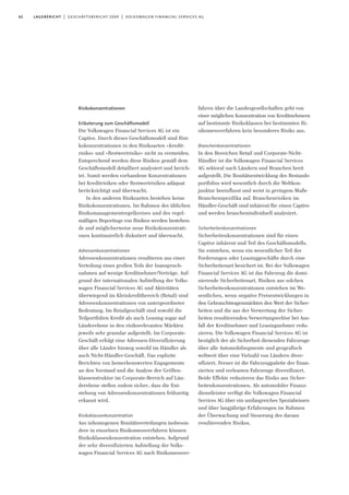 62 lagebericht | geschäftsbericht 2009 | volkswagen financial services ag
Risikokonzentrationen
Erläuterung zum Geschäftsmodell
Die Volkswagen Financial Services AG ist ein
Captive. Durch dieses Geschäftsmodell sind Risi-
kokonzentrationen in den Risikoarten »Kredit-
risiko« und »Restwertrisiko» nicht zu vermeiden.
Entsprechend werden diese Risiken gemäß dem
Geschäftsmodell detailliert analysiert und berich-
tet. Somit werden vorhandene Konzentrationen
bei Kreditrisiken oder Restwertrisiken adäquat
berücksichtigt und überwacht.
In den anderen Risikoarten bestehen keine
Risikokonzentrationen. Im Rahmen des üblichen
Risikomanagementregelkreises und des regel-
mäßigen Reportings von Risiken werden bestehen-
de und möglicherweise neue Risikokonzentrati-
onen kontinuierlich diskutiert und überwacht.
Adressenkonzentrationen
Adressenkonzentrationen resultieren aus einer
Verteilung eines großen Teils der Inanspruch-
nahmen auf wenige Kreditnehmer/Verträge. Auf-
grund der internationalen Aufstellung der Volks-
wagen Financial Services AG und Aktivitäten
überwiegend im Kleinkreditbereich (Retail) sind
Adressenkonzentrationen von untergeordneter
Bedeutung. Im Retailgeschäft sind sowohl die
Teilportfolien Kredit als auch Leasing sogar auf
Länderebene in den risikorelevanten Märkten
jeweils sehr granular aufgestellt. Im Corporate-
Geschäft erfolgt eine Adressen-Diversifizierung
über alle Länder hinweg sowohl im Händler als
auch Nicht-Händler-Geschäft. Das explizite
Berichten von bemerkenswerten Engagements
an den Vorstand und die Analyse der Größen-
klassenstruktur im Corporate-Bereich auf Län-
derebene stellen zudem sicher, dass die Ent-
stehung von Adressenkonzentrationen frühzeitig
erkannt wird.
Risikoklassenkonzentration
Aus inhomogenen Bonitätsverteilungen insbeson-
dere in einzelnen Risikomessverfahren können
Risikoklassenkonzentration entstehen. Aufgrund
der sehr diversifizierten Aufstellung der Volks-
wagen Financial Services AG nach Risikomessver-
fahren über die Landesgesellschaften geht von
einer möglichen Konzentration von Kreditnehmern
auf bestimmte Risikoklassen bei bestimmten Ri-
sikomessverfahren kein besonderes Risiko aus.
Branchenkonzentrationen
In den Bereichen Retail und Corporate-Nicht-
Händler ist die Volkswagen Financial Services
AG sektoral nach Ländern und Branchen breit
aufgestellt. Die Bonitätsentwicklung des Bestands-
portfolios wird wesentlich durch die Weltkon-
junktur beeinflusst und weist in geringem Maße
Branchenspezifika auf. Branchenrisiken im
Händler-Geschäft sind inhärent für einen Captive
und werden branchenindividuell analysiert.
Sicherheitenkonzentrationen
Sicherheitenkonzentrationen sind für einen
Captive inhärent und Teil des Geschäftsmodells.
Sie entstehen, wenn ein wesentlicher Teil der
Forderungen oder Leasinggeschäfte durch eine
Sicherheitenart besichert ist. Bei der Volkswagen
Financial Services AG ist das Fahrzeug die domi-
nierende Sicherheitenart. Risiken aus solchen
Sicherheitenkonzentrationen entstehen im We-
sentlichen, wenn negative Preisentwicklungen in
den Gebrauchtwagenmärkten den Wert der Sicher-
heiten und die aus der Verwertung der Sicher-
heiten resultierenden Verwertungserlöse bei Aus-
fall der Kreditnehmer und Leasingnehmer redu-
zieren. Die Volkswagen Financial Services AG ist
bezüglich der als Sicherheit dienenden Fahrzeuge
über alle Automobilsegmente und geografisch
weltweit über eine Vielzahl von Ländern diver-
sifiziert. Ferner ist die Fahrzeugpalette der finan-
zierten und verleasten Fahrzeuge diversifiziert.
Beide Effekte reduzieren das Risiko aus Sicher-
heitenkonzentrationen. Als automobiler Finanz-
dienstleister verfügt die Volkswagen Financial
Services AG über ein umfangreiches Spezialwissen
und über langjährige Erfahrungen im Rahmen
der Überwachung und Steuerung des daraus
resultierenden Risikos.
 