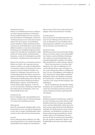 63volkswagen financial services ag | geschäftsbericht 2009 | lagebericht
Produktkonzentrationen
Risiken aus Produktkonzentrationen resultieren
aus hohen Inanspruchnahmen in bestimmten
Adressenausfall-Produkten bei einer ansonsten
breit diversifizierten Produktpalette. Im Bereich
»Autofinanzierung« ist eine solche Konzentration
inhärent für einen Captive. Die Kreditrisiken
werden deshalb je Produkt individuell berichtet
und gesteuert. Auf Portfolioebene wird das Risiko
additiv konsolidiert, so dass keine risikomindern-
de Wirkung einer Produktdiversifikation berück-
sichtigt wird. Innerhalb der Produktpalette erfolgt
zudem eine kontinuierliche, länderspezifische
Innovation, so dass die Produktpalette innerhalb
des Bereichs »Autofinanzierung« diversifiziert ist.
Regionale Konzentrationen und Länderkonzentrationen
Risiken aus Länder- oder regionalen Konzent-
rationen resultieren aus großen Kreditportfolien
in bestimmten Ländern und Regionen bei einem
ansonsten breit diversifizierten Portfolio. Das
Portfolio der Volkswagen Financial Services AG
ist länderübergreifend diversifiziert mit Schwer-
punkten in West-Europa. Diese Länder bilden einen
Schwerpunkt im Risikoreporting und werden über-
wiegend mit besonderen Risikomessverfahren
(IRB-Verfahren) evaluiert. Auf Portfolioebene
wird das Risiko additiv aggregiert, so dass die
aus der internationalen Aufstellung resultierende
Diversifizierung des Kreditrisikos nicht in der
Messmethodik genutzt wird.
Kontrahentenrisiko
Bei der Geldanlage bzgl. unterschiedlicher Kon-
trahenten resultiert wegen der Berücksichtigung
von Limiten keine Risikokonzentration.
Währungsrisiko
Durch die internationale Aufstellung gibt es keine
Konzentration in Form von größeren Engagements
in einer oder in wenigen Fremdwährungen, daher
existiert in diesem Bereich keine Konzentration.
Kursrisiko
Bei der Volkswagen Bank GmbH bzw. der Volks-
wagen Financial Services AG entstehen Kursrisiken
ausschließlich durch Anlagen der betrieblichen
Altersvorsorge. Durch einen entsprechenden An-
lageplan werden Konzentrationen vermieden.
Zinsänderungsrisiko
Konzentrationen bei Zinsänderungsrisiken exis-
tieren bei der Volkswagen Financial Services AG
nicht, da Aktivitäten in unterschiedlichen Zins-
währungsräumen stattfinden und auch hinsicht-
lich des Zeitrasters gut diversifiziert ist.
Operationelles Risiko
Risikokonzentrationen bei operationellen Risiken
können sich daraus ergeben, dass Schadensfälle
bzw. Risiken in unterschiedlichen Abteilungen
oder Ländern sich gegenseitig bedingen oder
zumindest begünstigen und daher mit erhöhter
Wahrscheinlichkeit im selben Zeitraum auftreten.
Solche Konzentrationen in einzelnen OpR-
Kategorien oder selbst in Subkategorien (z.B.
externer Betrug) können kaum vermieden wer-
den, da die beitragenden Faktoren vielfältig sind
und i.d.R. eine »Diversifikation« nicht möglich ist.
Nach eingetretenen Schadensfällen eingeleitete
Maßnahmen dienen der künftigen Vermeidung
der Einzelursache, verhindern aber keine Kon-
zentration in der entsprechenden Kategorie oder
Subkategorie.
Bei der Ermittlung des operationellen Risikos
im Rahmen des eines jährlichen Self Assessments
und bei der Verlustdatensammlung werden be-
sondere Risikokonzentrationen ggf. dargestellt
und erläutert.
Restwertrisiko
Risikokonzentrationen bei Restwerten resultieren
aus einer Verteilung eines großen Teils der risiko-
behafteten Restwerte auf wenige Automobilseg-
mente und Automobilmodelle. Solche Konzentra-
tionen werden entsprechend durch die Risikomess-
methodik, dem Risikoreporting und der Analyse
auf Marken- und Modellebene im Rahmen des
Restwertrisikomanagementregelkreises berück-
sichtigt. Zudem ist die Volkswagen Financial
Services AG bzgl. der Restwerte bei Automobilen
über alle Segmente aufgrund der Marken- und
Modellvielfalt des Konzerns diversifiziert aufge-
stellt.
 