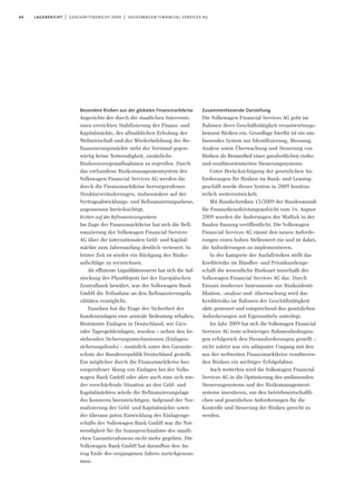 64 lagebericht | geschäftsbericht 2009 | volkswagen financial services ag
Besondere Risiken aus der globalen Finanzmarktkrise
Angesichts der durch die staatlichen Interventi-
onen erreichten Stabilisierung der Finanz- und
Kapitalmärkte, der allmählichen Erholung der
Weltwirtschaft und der Wiederbelebung der Re-
finanzierungsmärkte sieht der Vorstand gegen-
wärtig keine Notwendigkeit, zusätzliche
Risikovorsorgemaßnahmen zu ergreifen. Durch
das vorhandene Risikomanagementsystem der
Volkswagen Financial Services AG werden die
durch die Finanzmarktkrise hervorgerufenen
Strukturveränderungen, insbesondere auf der
Vertragsabwicklungs- und Refinanzierungsebene,
angemessen berücksichtigt.
Risiken auf der Refinanzierungsebene
Im Zuge der Finanzmarktkrise hat sich die Refi-
nanzierung der Volkswagen Financial Services
AG über die internationalen Geld- und Kapital-
märkte zum Jahresanfang deutlich verteuert. In
letzter Zeit ist wieder ein Rückgang der Risiko-
aufschläge zu verzeichnen.
Als effiziente Liquiditätsreserve hat sich die Auf-
stockung des Pfanddepots bei der Europäischen
Zentralbank bewährt, was der Volkswagen Bank
GmbH die Teilnahme an den Refinanzierungsfa-
zilitäten ermöglicht.
Daneben hat die Frage der Sicherheit der
Kundeneinlagen eine zentrale Bedeutung erhalten.
Bestimmte Einlagen in Deutschland, wie Giro-
oder Tagesgeldeinlagen, wurden – neben den be-
stehenden Sicherungsmechanismen (Einlagen-
sicherungsfonds) – zusätzlich unter den Garantie-
schutz der Bundesrepublik Deutschland gestellt.
Ein möglicher durch die Finanzmarktkrise her-
vorgerufener Abzug von Einlagen bei der Volks-
wagen Bank GmbH oder aber auch eine sich wie-
der verschärfende Situation an den Geld- und
Kapitalmärkten würde die Refinanzierungslage
des Konzerns beeinträchtigen. Aufgrund der Nor-
malisierung der Geld- und Kapitalmärkte sowie
der überaus guten Entwicklung des Einlagenge-
schäfts der Volkswagen Bank GmbH war die Not-
wendigkeit für die Inanspruchnahme des staatli-
chen Garantierahmens nicht mehr gegeben. Die
Volkswagen Bank GmbH hat daraufhin den An-
trag Ende des vergangenen Jahres zurückgenom-
men.
Zusammenfassende Darstellung
Die Volkswagen Financial Services AG geht im
Rahmen ihrer Geschäftstätigkeit verantwortungs-
bewusst Risiken ein. Grundlage hierfür ist ein um-
fassendes System zur Identifizierung, Messung,
Analyse sowie Überwachung und Steuerung von
Risiken als Bestandteil eines ganzheitlichen risiko-
und renditeorientierten Steuerungssystems.
Unter Berücksichtigung der gesetzlichen An-
forderungen für Risiken im Bank- und Leasing-
geschäft wurde dieses System in 2009 kontinu-
ierlich weiterentwickelt.
Mit Rundschreiben 15/2009 der Bundesanstalt
für Finanzdienstleistungsaufsicht vom 14. August
2009 wurden die Änderungen der MaRisk in der
finalen Fassung veröffentlicht. Die Volkswagen
Financial Services AG räumt den neuen Anforde-
rungen einen hohen Stellenwert ein und ist dabei,
die Anforderungen zu implementieren.
In der Kategorie der Ausfallrisiken stellt das
Kreditrisiko im Händler- und Privatkundenge-
schäft die wesentliche Risikoart innerhalb der
Volkswagen Financial Services AG dar. Durch
Einsatz moderner Instrumente zur Risikoidenti-
fikation, -analyse und -überwachung wird das
Kreditrisiko im Rahmen der Geschäftstätigkeit
aktiv gesteuert und entsprechend den gesetzlichen
Anforderungen mit Eigenmitteln unterlegt.
Im Jahr 2009 hat sich die Volkswagen Financial
Services AG trotz schwieriger Rahmenbedingun-
gen erfolgreich den Herausforderungen gestellt –
nicht zuletzt war ein adäquater Umgang mit den
aus der weltweiten Finanzmarktkrise resultieren-
den Risiken ein wichtiger Erfolgsfaktor.
Auch weiterhin wird die Volkswagen Financial
Services AG in die Optimierung des umfassenden
Steuerungssystems und der Risikomanagement-
systeme investieren, um den betriebswirtschaftli-
chen und gesetzlichen Anforderungen für die
Kontrolle und Steuerung der Risiken gerecht zu
werden.
 
