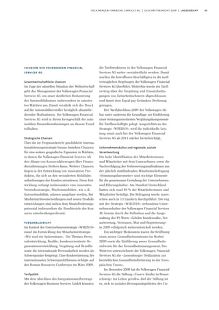 65volkswagen financial services ag | geschäftsbericht 2009 | lagebericht
chancen der volkswagen financial
services ag
Gesamtwirtschaftliche Chancen
Im Zuge der aktuellen Situation der Weltwirtschaft
geht das Management der Volkswagen Financial
Services AG von einer deutlichen Reduzierung
des Automobilabsatzes insbesondere in saturier-
ten Märkten aus. Damit verstärkt sich der Druck
auf die Automobilhersteller bezüglich absatzför-
dernder Maßnahmen. Die Volkswagen Financial
Services AG wird in ihrem Kerngeschäft der auto-
mobilen Finanzdienstleistungen an diesem Trend
teilhaben.
Strategische Chancen
Über die im Prognosebericht geschilderte Interna-
tionalisierungsstrategie hinaus bestehen Chancen
für eine weitere geografische Expansion in Märkten,
in denen die Volkswagen Financial Services AG
den Absatz von Konzernfahrzeugen über Finanz-
dienstleistungen fördern kann. Weitere Chancen
liegen in der Entwicklung von innovativen Pro-
dukten, die sich an den veränderten Mobilitäts-
anforderungen der Kunden orientieren. Diese Ent-
wicklung verlangt insbesondere eine innovative
Vertriebsstrategie. Wachstumsfelder, wie z. B.
Kurzzeitmobilität, müssen ausgebaut werden. Bei
Markteintrittsentscheidungen und neuen Produkt-
entwicklungen sind neben dem Absatzförderungs-
potenzial insbesondere die Renditeziele des Kon-
zerns entscheidungsrelevant.
personalbericht
Im Kontext der Unternehmensstrategie »WIR2018«
stand die Entwicklung der Mitarbeiterstrategie
»Wir sind ein Spitzenteam«. Die Themen Perso-
nalentwicklung, flexible, kundenorientierte Or-
ganisationsentwicklung, Vergütung und Benefits
sowie die internationale Personalarbeit wurden als
Schwerpunkte festgelegt. Eine Konkretisierung der
internationalen Schwerpunktthemen erfolgte auf
der Human Resources Conference im März 2009.
Tarifpolitik
Mit dem Abschluss des Integrationstarifvertrags
der Volkswagen Business Services GmbH konnten
die Tarifstrukturen in der Volkswagen Financial
Services AG weiter vereinheitlicht werden. Damit
wurden die betroffenen Beschäftigten in die tarif-
vertraglichen Regelungen der Volkswagen Financial
Services AG überführt. Weiterhin wurde ein Tarif-
vertrag über die Vergütung und Einsatzbedin-
gungen von Zeitarbeitnehmern abgeschlossen
und damit dem Equal-pay-Gedanken Rechnung
getragen.
Der Tarifabschluss 2009 der Volkswagen AG
hat unter anderem die Grundlage zur Einführung
einer leistungsorientierten Vergütungskomponente
für Tarifbeschäftigte gelegt. Ausgerichtet an der
Strategie »WIR2018« wird die individuelle Leis-
tung somit auch bei der Volkswagen Financial
Services AG ab 2011 stärker berücksichtigt.
Unternehmenskultur und regionale, soziale
Verantwortung
Die hohe Identifikation der Mitarbeiterinnen
und Mitarbeiter mit dem Unternehmen sowie die
Nachverfolgung der Verbesserungsmaßnahmen aus
der jährlich stattfindenden Mitarbeiterbefragung
»Stimmungsbarometer« sind wichtige Elemente
für die gemeinsame Gestaltung der Unternehmens-
und Führungskultur. Am Standort Deutschland
hatten sich rund 86% der Mitarbeiterinnen und
Mitarbeiter beteiligt. Die Befragung wurde inzwi-
schen auch in 13 Ländern durchgeführt. Die eng
mit der Strategie »WIR2018« verbundene Unter-
nehmenskultur der Volkswagen Financial Services
AG konnte durch die Definition und die Ausge-
staltung der FS Werte »Gelebte Kundennähe, Ver-
antwortung, Vertrauen, Mut und Begeisterung«
in 2009 erfolgreich weiterentwickelt werden.
Ein wichtiger Meilenstein waren die Eröffnung
eines neuen Gesundheitszentrums im Herbst
2009 sowie die Einführung neuer Gesundheits-
zielwerte für das Gesundheitsmanagement. Des
Weiteren unterzeichnete die Volkswagen Financial
Services AG die »Luxemburger Deklaration zur
betrieblichen Gesundheitsförderung in der Euro-
päischen Union«.
Im Dezember 2008 hat die Volkswagen Financial
Services AG die Stiftung »Unsere Kinder in Braun-
schweig« ins Leben gerufen. Ziel der Stiftung ist
es, sich in sozialen Brennpunktgebieten des Un-
 