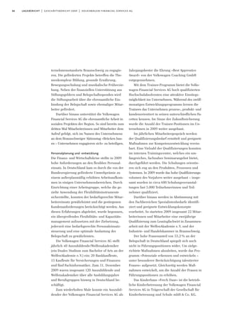 66 lagebericht | geschäftsbericht 2009 | volkswagen financial services ag
ternehmensstandorts Braunschweig zu engagie-
ren. Die geförderten Projekte betreffen die The-
menkomplexe Bildung, gesunde Ernährung,
Bewegungsschulung und musikalische Früherzie-
hung. Neben der finanziellen Unterstützung aus
Stiftungsgeldern und Belegschaftsspenden wird
die Stiftungsarbeit über die ehrenamtliche Ein-
bindung der Belegschaft sowie ehemaliger Mitar-
beiter gefördert.
Darüber hinaus unterstützt die Volkswagen
Financial Services AG die ehrenamtliche Arbeit in
sozialen Projekten der Region. So sind bereits zum
dritten Mal Mitarbeiterinnen und Mitarbeiter dem
Aufruf gefolgt, sich im Namen des Unternehmens
an dem Braunschweiger Aktionstag »Brücken bau-
en – Unternehmen engagieren sich« zu beteiligen.
Personalplanung und -entwicklung
Die Finanz- und Wirtschaftskrise stellte in 2009
hohe Anforderungen an den flexiblen Personal-
einsatz. In Deutschland kam es durch die von der
Bundesregierung geförderte Umweltprämie zu
einem außerplanmäßig erhöhten Arbeitsaufkom-
men in einigen Unternehmensbereichen. Durch
Einrichtung einer Arbeitsgruppe, welche die ge-
zielte Anwendung der Flexibilitätsinstrumente
sicherstellte, konnten der bedarfsgerechte Mitar-
beitereinsatz gewährleistet und die gestiegenen
Kundenanforderungen berücksichtigt werden. Aus
diesen Erfahrungen abgeleitet, wurde begonnen,
ein übergreifendes Flexibilitäts- und Kapazitäts-
management aufzusetzen mit der Zielsetzung,
jederzeit eine bedarfsgerechte Personaleinsatz-
steuerung und eine optimale Auslastung der
Belegschaft zu gewährleisten.
Die Volkswagen Financial Services AG stellt
jährlich 40 Auszubildende/Welfenakademiker
(ein Duales Studium zum Bachelor of Arts an der
WelfenAkademie e.V.) ein: 20 Bankkaufleute,
15 Kaufleute für Versicherungen und Finanzen
und fünf Fachinformatiker. Zum 31. Dezember
2009 waren insgesamt 120 Auszubildende und
Welfenakademiker über alle Ausbildungsjahre
und Berufsgruppen hinweg in Deutschland be-
schäftigt.
Zum wiederholten Male konnte ein Auszubil-
dender der Volkswagen Financial Services AG als
Jahrgangsbester die Ehrung »Best Apprentice
Award« von der Volkswagen Coaching GmbH
entgegennehmen.
Mit dem Trainee-Programm bietet die Volks-
wagen Financial Services AG hoch qualifizierten
Hochschulabsolventen eine attraktive Einstiegs-
möglichkeit ins Unternehmen. Während des zwölf-
monatigen Entwicklungsprogramms lernen die
Trainees das Unternehmen prozess-, produkt- und
kundenorientiert in seinen unterschiedlichen Fa-
cetten kennen. Im Sinne der Zukunftssicherung
wurde die Anzahl der Trainee-Positionen im Un-
ternehmen in 2009 weiter ausgebaut.
Im jährlichen Mitarbeitergespräch werden
der Qualifizierungsbedarf ermittelt und geeignete
Maßnahmen zur Kompetenzentwicklung verein-
bart. Eine Vielzahl der Qualifizierungen konnten
im internen Trainingscenter, welches ein um-
fangreiches, fachnahes Seminarangebot bietet,
durchgeführt werden. Die Schulungen orientie-
ren sich eng an den Produkten, Prozessen und
Systemen. In 2009 wurde das hohe Qualifizierungs-
volumen des Vorjahres weiter ausgebaut – insge-
samt wurden in circa 600 Schulungsveranstal-
tungen fast 5.000 Teilnehmerinnen und Teil-
nehmer qualifiziert.
Darüber hinaus werden in Abstimmung mit
den Fachbereichen Spezialistenbedarfe identifi-
ziert und geeignete Entwicklungskonzepte
erarbeitet. So starteten 2009 insgesamt 22 Mitar-
beiterinnen und Mitarbeiter eine zweijährige
Qualifizierung zum Leasingfachwirt in Zusammen-
arbeit mit der WelfenAkademie e.V. und der
Industrie- und Handelskammer in Braunschweig.
Der hohe Frauenanteil von 53,2% an der
Belegschaft in Deutschland spiegelt sich noch
nicht in Führungspositionen wider. Um zielge-
richtete Maßnahmen abzuleiten, wurde das Pro-
gramm »Potenziale erkennen und entwickeln –
unter besonderer Berücksichtigung talentierter
Frauen« aufgesetzt. Gleichzeitig werden Maß-
nahmen entwickelt, um die Anzahl der Frauen in
Führungspositionen zu erhöhen.
Das Kinderhaus »Frech Daxe« ist die betrieb-
liche Kinderbetreuung der Volkswagen Financial
Services AG in Trägerschaft der Gesellschaft für
Kinderbetreuung und Schule mbH & Co. KG.
 