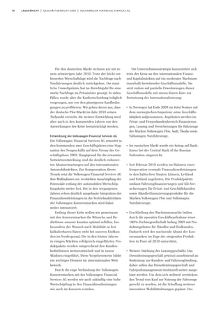 70 lagebericht | geschäftsbericht 2009 | volkswagen financial services ag
Für den deutschen Markt rechnen wir mit ei-
nem schwierigen Jahr 2010. Trotz der leicht ver-
besserten Wirtschaftslage wird die Nachfrage nach
Neufahrzeugen deutlich zurückgehen. Die staat-
liche Umweltprämie hat im Berichtsjahr für eine
starke Nachfrage im Privatsektor gesorgt. In vielen
Fällen wurde aber die Kaufentscheidung lediglich
vorgezogen, um von den günstigeren Kaufbedin-
gungen zu profitieren. Wir gehen davon aus, dass
der deutsche Pkw-Markt im Jahr 2010 seinen
Tiefpunkt erreicht, die weitere Entwicklung wird
aber auch in den kommenden Jahren von den
Auswirkungen der Krise beeinträchtigt werden.
Entwicklung der Volkswagen Financial Services AG
Die Volkswagen Financial Services AG erwartet in
den kommenden zwei Geschäftsjahren eine Stag-
nation des Neugeschäfts auf dem Niveau des Ge-
schäftsjahres 2009. Hauptgrund für die erwartete
Seitwärtsentwicklung sind die deutlich reduzier-
ten Absatzerwartungen auf den internationalen
Automobilmärkten. Zur Kompensation dieses
Trends setzt die Volkswagen Financial Services AG
ihre Maßnahmen zur verstärkten Ausschöpfung der
Potenziale entlang der automobilen Wertschöp-
fungskette weiter fort. Die in den vergangenen
Jahren schon deutlich ausgebaute Integration der
Finanzdienstleistungen in die Vertriebsaktivitäten
der Volkswagen Konzernmarken wird dabei
weiter intensiviert.
Entlang dieser Kette wollen wir gemeinsam
mit den Konzernmarken die Wünsche und Be-
dürfnisse unserer Kunden optimal erfüllen. Ins-
besondere der Wunsch nach Mobilität zu fest
kalkulierbaren Raten steht bei unseren Endkun-
den im Vordergrund. Die in den letzten Jahren
in einigen Märkten erfolgreich eingeführten Pro-
duktpakete werden entsprechend den Kunden-
bedürfnissen weiterentwickelt und in neuen
Märkten eingeführt. Diese Vorgehensweise bildet
ein wichtiges Element im internationalen Wett-
bewerb.
Durch die enge Verbindung der Volkswagen
Konzernmarken mit der Volkswagen Financial
Services AG werden wir auch zukünftig eine hohe
Wertschöpfung in den Finanzdienstleistungen
wie auch im Konzern erzielen.
Die Unternehmensstrategie konzentriert sich
trotz der Krise an den internationalen Finanz-
und Kapitalmärkten auf ein moderates Wachstum
innerhalb bestehender Geschäftsmodelle. Sie
setzt zudem auf partielle Erweiterungen dieser
Geschäftsmodelle mit einem klaren Kurs zur
Fortsetzung der Internationalisierung:
I
In Norwegen hat Ende 2009 ein Joint Venture mit
dem norwegischen Importeur seine Geschäfts-
tätigkeit aufgenommen. Angeboten werden im
Privat- und Firmenkundenbereich Finanzierun-
gen, Leasing und Versicherungen für Fahrzeuge
der Marken Volkswagen Pkw, Audi, Škoda sowie
Volkswagen Nutzfahrzeuge.
I
Im russischen Markt wurde ein Antrag auf Bank-
lizenz bei der Central Bank of the Russian
Federation eingereicht.
I
Seit Februar 2010 werden im Rahmen einer
Kooperation erstmals Finanzdienstleistungen
in den baltischen Staaten Litauen, Lettland
und Estland angeboten. Die Produktpalette
umfasst Fahrzeugfinanzierungen und Kfz-Ver-
sicherungen für Privat- und Geschäftskunden
sowie Händlerfinanzierungsprodukte für die
Marken Volkswagen Pkw und Volkswagen
Nutzfahrzeuge.
I
Erschließung des Wachstumsmarkts Indien
durch die operative Geschäftsaufnahme einer
100%-Tochtergesellschaft Anfang 2009 mit Pro-
duktangeboten für Händler und Endkunden.
Dadurch wird der wachsende Absatz der Kon-
zernmarken im Zuge der steigenden Produk-
tion in Pune ab 2010 unterstützt.
I
Weitere Stärkung des Leasinggeschäfts: Das
Dienstleistungsgeschäft gewinnt zunehmend an
Bedeutung zur Kunden- und Fahrzeugbindung,
daher sollen das Dienstleistungsgeschäft und
Fuhrparkmanagement strukturell weiter ausge-
baut werden. Um dem sich weltweit verstärken-
den Trend vom Kauf zur Nutzung der Fahrzeuge
gerecht zu werden, ist die Schaffung weiterer
innovativer Mobilitätslösungen geplant. Des
 