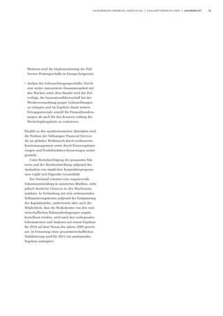 71volkswagen financial services ag | geschäftsbericht 2009 | lagebericht
Weiteren wird die Implementierung des Full-
Service-Flottengeschäfts in Europa fortgesetzt.
I
Ausbau des Gebrauchtwagengeschäfts: Durch
eine weiter intensivierte Zusammenarbeit mit
den Marken sowie dem Handel wird das Ziel
verfolgt, die Innovationsführerschaft bei der
Wiedervermarktung junger Gebrauchtwagen
zu erlangen und im Ergebnis damit weitere
Ertragspotenziale sowohl für Finanzdienstleis-
tungen als auch für den Konzern entlang der
Wertschöpfungskette zu realisieren.
Parallel zu den marktorientierten Aktivitäten wird
die Position der Volkswagen Financial Services
AG im globalen Wettbewerb durch verbessertes
Kostenmanagement sowie durch Prozessoptimie-
rungen und Produktivitätsverbesserungen weiter
gestärkt.
Unter Berücksichtigung der genannten Fak-
toren und der Marktentwicklung aufgrund des
Auslaufens von staatlichen Konjunkturprogram-
men ergibt sich folgendes Gesamtbild:
Der Vorstand erwartet eine stagnierende
Volumenentwicklung in saturierten Märkten, sieht
jedoch deutliche Chancen in den Wachstums-
märkten. In Verbindung mit sich verbessernden
Refinanzierungskosten aufgrund der Entspannung
der Kapitalmärkte, andererseits aber auch der
Möglichkeit, dass die Risikokosten von den real-
wirtschaftlichen Rahmenbedingungen negativ
beeinflusst werden, wird nach den vorliegenden
Informationen und Analysen mit einem Ergebnis
für 2010 auf dem Niveau des Jahres 2009 gerech-
net. In Erwartung einer gesamtwirtschaftlichen
Stabilisierung wird für 2011 ein ansteigendes
Ergebnis antizipiert.
 