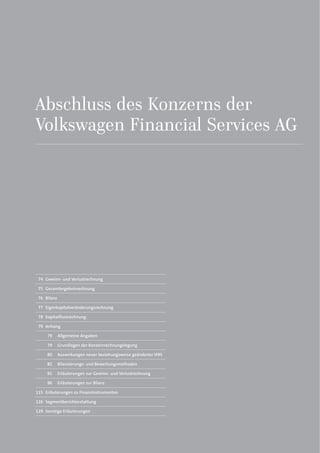 Abschluss des Konzerns der
Volkswagen Financial Services AG
74 Gewinn- und Verlustrechnung
75 Gesamtergebnisrechnung
76 Bilanz
77 Eigenkapitalveränderungsrechnung
78 Kapitalflussrechnung
79 Anhang
79 Allgemeine Angaben
79 Grundlagen der Konzernrechnungslegung
80 Auswirkungen neuer beziehungsweise geänderter IFRS
82 Bilanzierungs- und Bewertungsmethoden
91 Erläuterungen zur Gewinn- und Verlustrechnung
96 Erläuterungen zur Bilanz
115 Erläuterungen zu Finanzinstrumenten
126 Segmentberichterstattung
129 Sonstige Erläuterungen
 