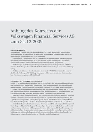 79volkswagen financial services ag | geschäftsbericht 2009 | abschluss des konzerns
Anhang des Konzerns der
Volkswagen Financial Services AG
zum 31.12.2009
allgemeine angaben
Die Volkswagen Financial Services Aktiengesellschaft (VW FS AG) besteht in der Rechtsform der
Aktiengesellschaft. Sie hat ihren Sitz in Deutschland, Braunschweig, Gifhorner Straße, und ist im
Handelsregister Braunschweig (HRB 3790) eingetragen.
Gegenstand des Unternehmens sind die Entwicklung, der Vertrieb und die Abwicklung eigener
und fremder Finanzdienstleistungen im In- und Ausland, die der Förderung des Geschäfts der
Volkswagen AG und der mit ihr verbundenen Unternehmen zu dienen geeignet sind.
Die Volkswagen AG, Wolfsburg, ist alleinige Gesellschafterin der Muttergesellschaft VW FS AG.
Zwischen der Volkswagen AG und der VW FS AG besteht ein Beherrschungs- und Gewinnabführungs-
vertrag.
Die Jahresabschlüsse der Gesellschaften des Konzerns der VW FS AG werden in den Konzern-
abschluss der Volkswagen AG, Wolfsburg, einbezogen, welcher im elektronischen Bundesanzeiger
bzw. Unternehmensregister veröffentlicht wird.
grundlagen der konzernrechnungslegung
Die VW FS AG hat ihren Konzernabschluss zum 31.12.2009 nach den International Financial Repor-
ting Standards (IFRS), wie sie in der Europäischen Union anzuwenden sind, und den Auslegungen
des International Financial Reporting Interpretation Committee (IFRIC) sowie den ergänzend nach
§315a Abs.1 HGB anzuwendenden handelsrechtlichen Vorschriften erstellt. Alle bis zum 31.12.2009
vom International Accounting Standards Board (IASB) verabschiedeten IFRS, deren Anwendung für
das Geschäftsjahr 2009 Pflicht war, wurden in diesem Konzernabschluss berücksichtigt.
Neben der Gewinn- und Verlustrechnung, der Gesamtergebnisrechnung und der Bilanz beinhaltet
der IFRS-Konzernabschluss als weitere Komponenten die Eigenkapitalveränderungsrechnung, die
Kapitalflussrechnung und den Anhang. Der separate Bericht über die Risiken der künftigen Entwick-
lung (Risikobericht gemäß § 315 Abs. 1 HGB) ist im Lagebericht auf den Seiten 48 – 64 enthalten.
Sämtliche im Rahmen der Bilanzierung und Bewertung nach IFRS notwendigen Schätzungen und
Beurteilungen erfolgen im Einklang mit dem jeweiligen Standard, werden fortlaufend neu bewertet
und basieren auf historischen Erfahrungen und weiteren Faktoren, einschließlich Erwartungen hin-
sichtlich zukünftiger Ereignisse, die unter den gegebenen Umständen vernünftig erscheinen. Sofern
Schätzungen in größerem Umfang erforderlich waren, werden die getroffenen Annahmen bei der
Erläuterung der entsprechenden Position im Folgenden ausführlich dargelegt.
 