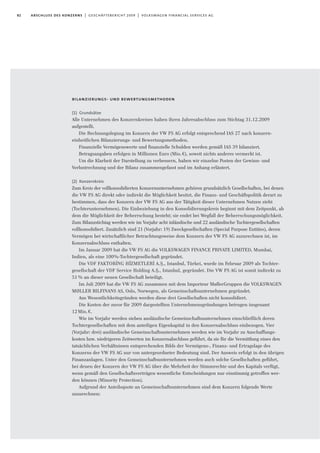 82 abschluss des konzerns | geschäftsbericht 2009 | volkswagen financial services ag
bilanzierungs- und bewertungsmethoden
(1) Grundsätze
Alle Unternehmen des Konzernkreises haben ihren Jahresabschluss zum Stichtag 31.12.2009
aufgestellt.
Die Rechnungslegung im Konzern der VW FS AG erfolgt entsprechend IAS 27 nach konzern-
einheitlichen Bilanzierungs- und Bewertungsmethoden.
Finanzielle Vermögenswerte und finanzielle Schulden werden gemäß IAS 39 bilanziert.
Betragsangaben erfolgen in Millionen Euro (Mio.€), soweit nichts anderes vermerkt ist.
Um die Klarheit der Darstellung zu verbessern, haben wir einzelne Posten der Gewinn- und
Verlustrechnung und der Bilanz zusammengefasst und im Anhang erläutert.
(2) Konzernkreis
Zum Kreis der vollkonsolidierten Konzernunternehmen gehören grundsätzlich Gesellschaften, bei denen
die VW FS AG direkt oder indirekt die Möglichkeit besitzt, die Finanz- und Geschäftspolitik derart zu
bestimmen, dass der Konzern der VW FS AG aus der Tätigkeit dieser Unternehmen Nutzen zieht
(Tochterunternehmen). Die Einbeziehung in den Konsolidierungskreis beginnt mit dem Zeitpunkt, ab
dem die Möglichkeit der Beherrschung besteht; sie endet bei Wegfall der Beherrschungsmöglichkeit.
Zum Bilanzstichtag werden wie im Vorjahr acht inländische und 22 ausländische Tochtergesellschaften
vollkonsolidiert. Zusätzlich sind 21 (Vorjahr: 19) Zweckgesellschaften (Special Purpose Entities), deren
Vermögen bei wirtschaftlicher Betrachtungsweise dem Konzern der VW FS AG zuzurechnen ist, im
Konzernabschluss enthalten.
Im Januar 2009 hat die VW FS AG die VOLKSWAGEN FINANCE PRIVATE LIMITED, Mumbai,
Indien, als eine 100%-Tochtergesellschaft gegründet.
Die VDF FAKTORI
·
NG HI
·
ZMETLERI
·
A.S¸., Istanbul, Türkei, wurde im Februar 2009 als Tochter-
gesellschaft der VDF Service Holding A.S¸., Istanbul, gegründet. Die VW FS AG ist somit indirekt zu
51% an dieser neuen Gesellschaft beteiligt.
Im Juli 2009 hat die VW FS AG zusammen mit dem Importeur MøllerGruppen die VOLKSWAGEN
MØLLER BILFINANS AS, Oslo, Norwegen, als Gemeinschaftsunternehmen gegründet.
Aus Wesentlichkeitsgründen werden diese drei Gesellschaften nicht konsolidiert.
Die Kosten der zuvor für 2009 dargestellten Unternehmensgründungen betrugen insgesamt
12Mio.€.
Wie im Vorjahr werden sieben ausländische Gemeinschaftsunternehmen einschließlich deren
Tochtergesellschaften mit dem anteiligen Eigenkapital in den Konzernabschluss einbezogen. Vier
(Vorjahr: drei) ausländische Gemeinschaftsunternehmen werden wie im Vorjahr zu Anschaffungs-
kosten bzw. niedrigeren Zeitwerten im Konzernabschluss geführt, da sie für die Vermittlung eines den
tatsächlichen Verhältnissen entsprechenden Bilds der Vermögens-, Finanz- und Ertragslage des
Konzerns der VW FS AG nur von untergeordneter Bedeutung sind. Der Ausweis erfolgt in den übrigen
Finanzanlagen. Unter den Gemeinschaftsunternehmen werden auch solche Gesellschaften geführt,
bei denen der Konzern der VW FS AG über die Mehrheit der Stimmrechte und des Kapitals verfügt,
wenn gemäß den Gesellschaftsverträgen wesentliche Entscheidungen nur einstimmig getroffen wer-
den können (Minority Protection).
Aufgrund der Anteilsquote an Gemeinschaftsunternehmen sind dem Konzern folgende Werte
zuzurechnen:
 