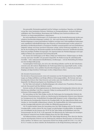 86 abschluss des konzerns | geschäftsbericht 2009 | volkswagen financial services ag
Ein potenzieller Wertminderungsbedarf wird bei Vorliegen verschiedener Tatsachen, wie Zahlungs-
verzug über einen bestimmten Zeitraum, Einleitung von Zwangsmaßnahmen, drohende Zahlungs-
unfähigkeit oder Überschuldung, Beantragung oder Eröffnung eines Insolvenzverfahrens oder
Scheitern von Sanierungsmaßnahmen, angenommen.
Bei nicht-signifikanten Forderungen (z.B. Forderungen aus der Kundenfinanzierung) werden pau-
schalierte Einzelwertberichtigungen ermittelt, d.h., dass nach Erkennen des Ausfalls die Höhe der
Wertberichtigungen in einem pauschalierten Verfahren errechnet wird. Nicht-signifikante Forderungen
sowie signifikante Individualforderungen ohne Hinweise auf Wertminderungen werden anhand ver-
gleichbarer Kreditrisikomerkmale zu homogenen Portfolios zusammengefasst und nach Risikoklassen
aufgeteilt. Solange noch keine gesicherte Erkenntnis vorliegt, welche Forderung ausgefallen ist, wer-
den für die Ermittlung der Wertminderungshöhe durchschnittliche historische Ausfallwahrscheinlich-
keiten des jeweiligen Portfolios herangezogen. Die Angemessenheit der Wertberichtigungen wird regel-
mäßig im Rahmen des sogenannten back-testing überprüft.
Der Ausweis der Forderungen in der Bilanz erfolgt zum Nettobuchwert. Erläuterungen zur Risiko-
vorsorge sind unter Textziffer (32) gesondert dargestellt. Die Risikovorsorge für außerbilanzielle
Geschäfte – Avale, Indossamentsverbindlichkeiten, Kreditzusagen – wird als Rückstellung für Risiken
aus dem Kreditgeschäft gezeigt.
Uneinbringliche Forderungen, die sich in der Abwicklung befinden und für die alle Sicherheiten
verwertet sowie alle weiteren Möglichkeiten der Forderungsrealisierung ausgeschöpft wurden, werden
direkt abgeschrieben. Zuvor gebildete Einzelwertberichtigungen werden in Anspruch genommen.
Eingänge auf abgeschriebene Forderungen werden erfolgswirksam erfasst.
(10) Derivative Finanzinstrumente
Die derivativen Finanzinstrumente setzen sich zusammen aus den Vermögenswerten bzw. Verpﬂich-
tungen aus Hedge-ineffektiven und Hedge-effektiven Sicherungsgeschäften. Alle Derivate sind zum
beizulegenden Zeitwert (Fair Value) bewertet und werden unter den Textziffern (33) und (42) separat
dargestellt. Die Bilanzierung beginnt zum Handelstag der Derivate.
Der Fair Value wird anhand von Bankbestätigungen oder anhand einer IT-gestützten Bewertung
nach der Discounted Cash flow-Methode ermittelt.
Derivate werden als Sicherungsinstrument zur Absicherung des beizulegenden Zeitwerts oder zur
Absicherung zukünftiger Cash ﬂows eingesetzt. Hedge-Accounting gemäß IAS 39 wird nur bei hoch-
wirksamen Sicherungsgeschäften angewendet.
Bei Anwendung von Fair Value Hedges werden die Änderungen des beizulegenden Zeitwerts des
derivativen Finanzinstruments, welches zur Absicherung des beizulegenden Zeitwerts eines bilanzier-
ten Vermögenswerts bzw. Verbindlichkeit (Grundgeschäft) designiert wurde, erfolgswirksam erfasst.
Die Änderung des beizulegenden Zeitwerts des Grundgeschäfts, die dem abgesicherten Risiko zure-
chenbar ist, wird ebenfalls erfolgswirksam verbucht. Die Ergebniseffekte des Sicherungsinstruments
und des Grundgeschäfts gleichen sich in Höhe der Effektivität gegeneinander aus.
IAS 39 erlaubt darüber hinaus die Anwendung eines Fair Value Hedging nicht nur für einzelne
Grundgeschäfte, sondern ebenso für eine Gruppe von gleichartigen Grundgeschäften. Im abgelaufe-
nen Geschäftsjahr hat der Konzern der VW FS AG Fair Value Hedge auf Portfoliobasis unter den
Voraussetzungen des IAS 39 AG 114ff. angewandt. Die Bilanzierung der Änderungen des beizulegen-
den Zeitwerts entspricht beim Portfolio Hedging denen des Fair Value Hedging.
Auf Teilkonzernebene existiert eine weitere Fair Value Hedge-Beziehung. Diese dient der Absiche-
rung des beizulegenden Zeitwerts aus der Änderung des risikolosen Basiszinssatzes von festverzins-
lichen Anleihen. Im Rahmen eines sogenannten Partial Term Hedge gemäß IAS 39.81 i.V.m. IAS 39
IG F.2.17 werden von diesen Anleihen die Restlaufzeiten in die Hedge-Beziehung einbezogen. Auf
 