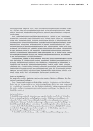 89volkswagen financial services ag | geschäftsbericht 2009 | abschluss des konzerns
Leasinggegenstands entspricht. In der Gewinn- und Verlustrechnung werden die Zinserträge aus die-
sen Geschäften unter den Leasingerträgen ausgewiesen. Die vom Kunden gezahlten Zinsen werden
dabei so vereinnahmt, dass eine konstante periodische Verzinsung der ausstehenden Leasingforde-
rungen erfolgt.
Beim Operating-Leasinggeschäft verbleibt das wirtschaftliche Eigentum an dem Gegenstand des
Vertrags beim Leasinggeber. In der Konzernbilanz erfolgt in diesem Fall ein Ausweis der Leasinggegen-
stände in der gesonderten Position Vermietete Vermögenswerte, bewertet zu den Anschaffungs- bzw.
Herstellungskosten, vermindert um planmäßige lineare Abschreibungen über die Vertragsdauer auf den
kalkulatorischen Restbuchwert. Wertminderungen, die aufgrund des Impairmenttests nach IAS36
durch Heranziehen des Nutzungswerts als erzielbaren Betrag ermittelt werden, werden durch außer-
planmäßige Abschreibungen und Anpassung der Abschreibungsraten berücksichtigt. Zuschreibungen
erfolgen, sofern die Gründe für eine in Vorjahren vorgenommene außerplanmäßige Abschreibung
entfallen. Außerplanmäßige Abschreibungen sowie Zuschreibungen sind im Netto-Ertrag aus Leasing-
geschäften vor Risikovorsorge enthalten. Die Leasingerlöse werden linear über die Vertragslaufzeit
erfasst und beinhalten den Zins- und Tilgungsanteil.
Grundstücke und Gebäude, die der Erzielung von Mieterträgen dienen (Investment Property), werden
unter der Position Als Finanzinvestition gehaltene Immobilien in der Bilanz ausgewiesen und zu fort-
geführten Anschaffungskosten bilanziert. Dabei handelt es sich grundsätzlich um Vermietungen an
Händlerbetriebe. Die darüber hinaus im Anhang enthaltenen Zeitwerte werden von der jeweiligen
Gesellschaft durch Diskontieren der geschätzten zukünftigen Zahlungsflüsse mit dem entsprechenden
langfristigen Marktzinssatz ermittelt. Abschreibungen erfolgen linear über die vereinbarte Nutzungs-
dauer von zehn bis 50 Jahren. Wertminderungen, die aufgrund des Impairmenttests nach IAS 36 er-
mittelt werden, werden durch außerplanmäßige Abschreibungen berücksichtigt.
Konzern als Leasingnehmer
Der Ausweis der gezahlten Leasingraten aus Operating-Leasingverhältnissen erfolgt unter den allge-
meinen Verwaltungsaufwendungen.
Beim Finanzierungsleasing werden die jeweiligen gemieteten Vermögenswerte zu Anschaffungs-
kosten bzw. zum niedrigeren Barwert der Mindestleasingzahlungen aktiviert und linear entsprechend
der wirtschaftlichen Nutzungsdauer oder über die kürzere Laufzeit des Leasingvertrags abgeschrieben.
Die aus den künftigen Leasingraten resultierenden Zahlungsverpﬂichtungen sind abgezinst als Ver-
bindlichkeit passiviert.
(16) Verbindlichkeiten
Verbindlichkeiten gegenüber Kreditinstituten und gegenüber Kunden sowie Verbriefte Verbindlich-
keiten werden zu fortgeführten Anschaffungskosten nach der Effektivzinsmethode bilanziert. Ge-
winne oder Verluste aus der Wertentwicklung der fortgeführten Anschaffungskosten werden ein-
schließlich der Effekte aus Wechselkursveränderungen erfolgswirksam erfasst. Bei kurzfristigen Ver-
bindlichkeiten (Restlaufzeit bis ein Jahr) wird aus Wesentlichkeitsgründen auf eine Auf-/Abzinsung
verzichtet. Ein Teil der Verbindlichkeiten gegenüber Kunden wurde im Geschäftsjahr 2009 erstmals
in ein Portfolio-Hedging einbezogen. Die Bewertung der dem Portfolio-Hedging zugeordneten
Kundenforderungen erfolgt zum beizulegenden Zeitwert.
Verbindlichkeiten in Fremdwährung werden zum Mittelkurs am Bilanzstichtag umgerechnet.
 