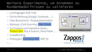 2017-12-15
Weitere Experimente, um Annahmen zu
Kundenbedürfnissen zu validieren
◌ Landingpages (A/B-Test)
◌ Online-Werbung (Google, Facebook, …)
◌ Fake-Broschüren/ -Produktdatenblätter
◌ Mockups, Click-Dummies, Fake-Videos
◌ Co-Creation und interaktive Spiele :
Product Box, Buy A Feature, Value Poker, …
◌ Crowdfunding
◌ Pretotypen, Concierge-MVP, MVP ($)
◌ …
 