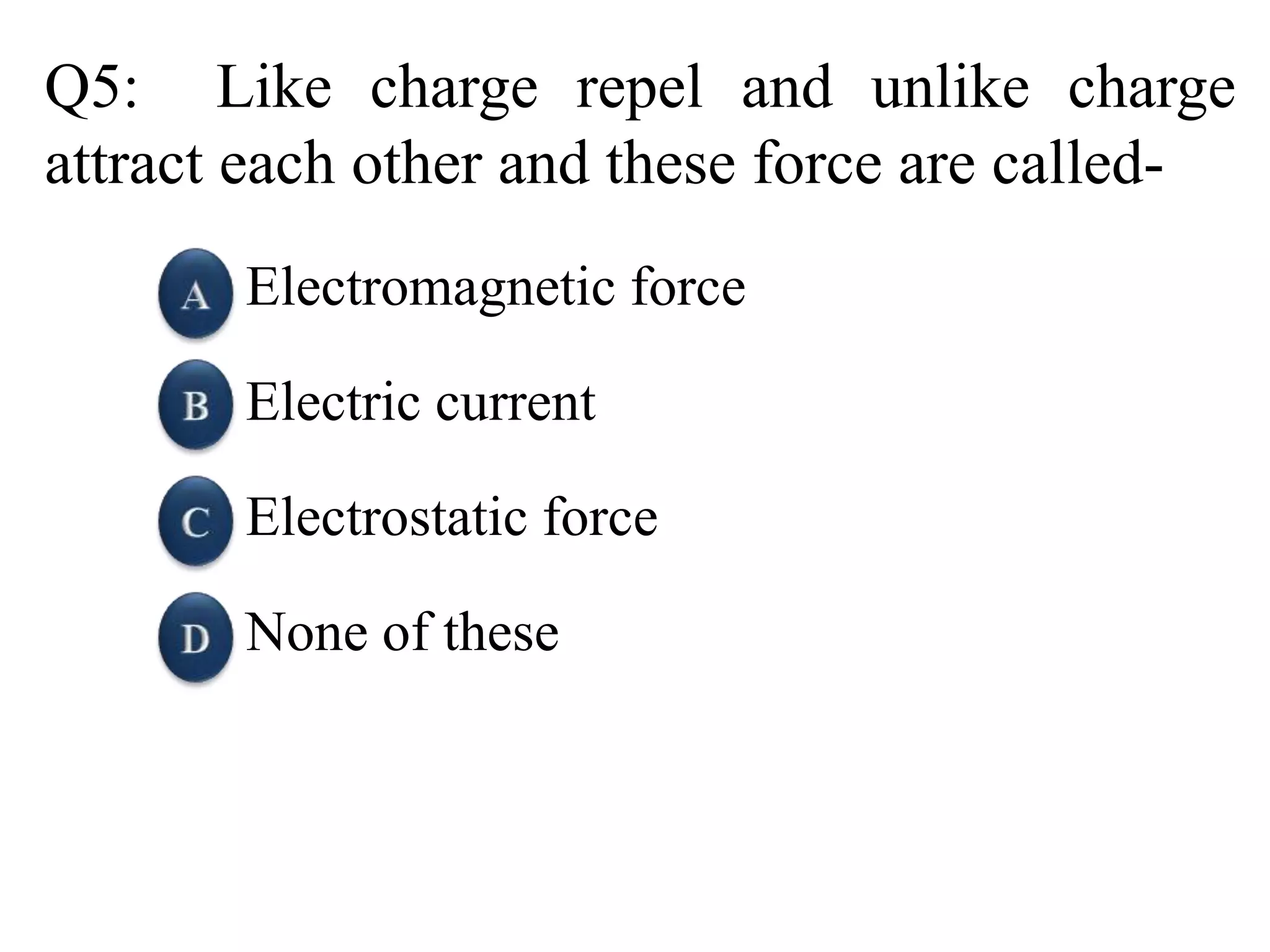 Q5: Like charge repel and unlike charge
attract each other and these force are called-
Electromagnetic force
Electric current
Electrostatic force
None of these
 