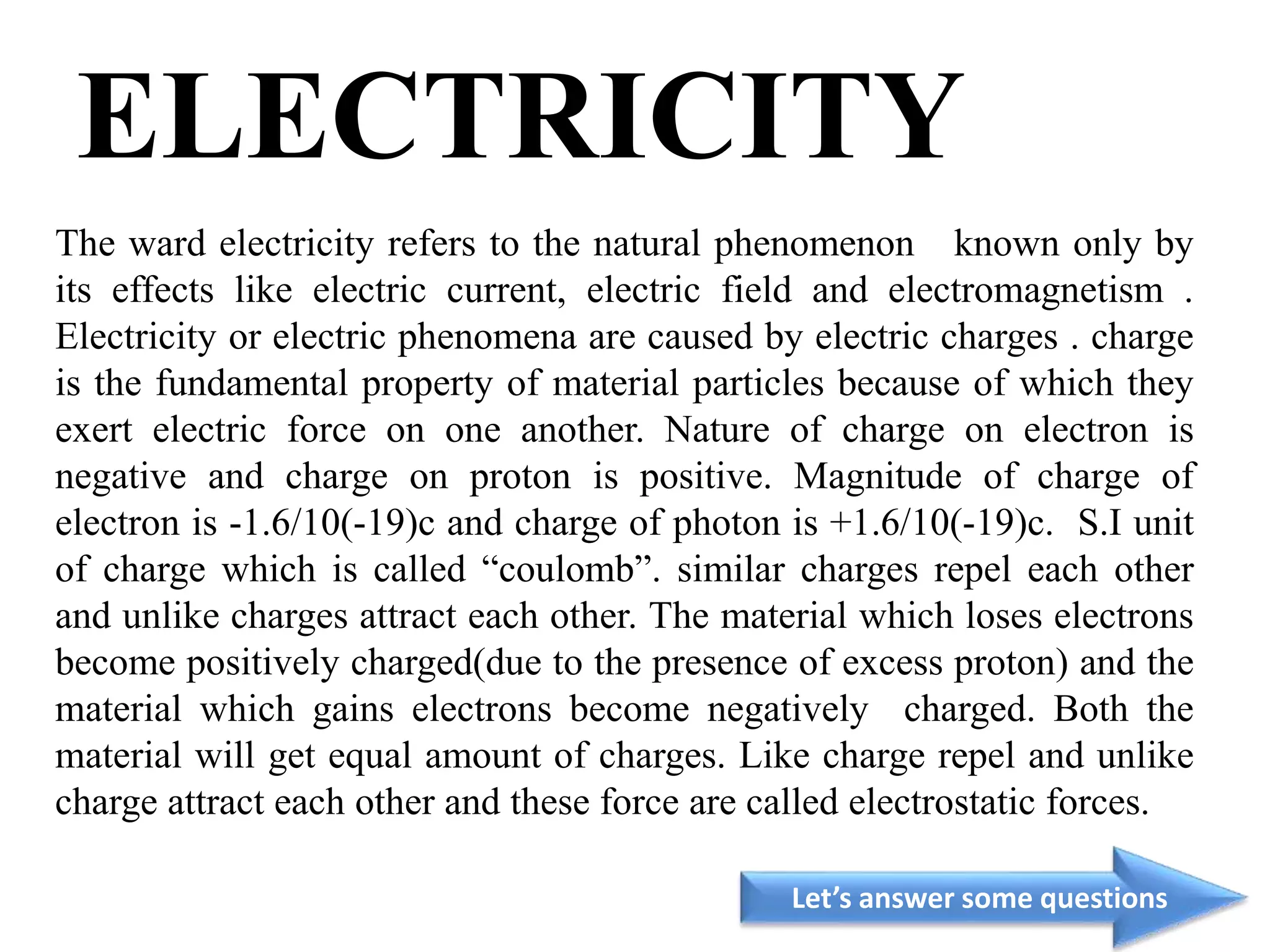 ELECTRICITY
The ward electricity refers to the natural phenomenon known only by
its effects like electric current, electric field and electromagnetism .
Electricity or electric phenomena are caused by electric charges . charge
is the fundamental property of material particles because of which they
exert electric force on one another. Nature of charge on electron is
negative and charge on proton is positive. Magnitude of charge of
electron is -1.6/10(-19)c and charge of photon is +1.6/10(-19)c. S.I unit
of charge which is called “coulomb”. similar charges repel each other
and unlike charges attract each other. The material which loses electrons
become positively charged(due to the presence of excess proton) and the
material which gains electrons become negatively charged. Both the
material will get equal amount of charges. Like charge repel and unlike
charge attract each other and these force are called electrostatic forces.
Let’s answer some questions
 