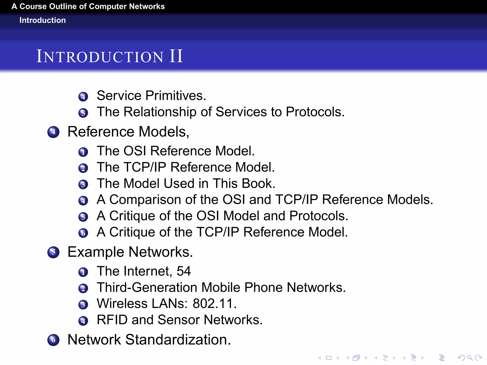 A Course Outline About Computer Networks 
Introduction 
INTRODUCTION I 
1 Uses Of Computer Networks. 
1 Business Applications. 
2 Home Applications. 
3 Mobile Users 
4 Social Issues 
2 Network Hardware 
1 Personal Area Networks. 
2 Local Area Networks. 
3 Metropolitan Area Networks. 
4 Wide Area Networks. 
5 Internetworks. 
3 Network Software. 
1 Protocol Hierarchies. 
2 Design Issues for the Layers. 
3 Connection-Oriented Versus Connectionless Service. 
 
