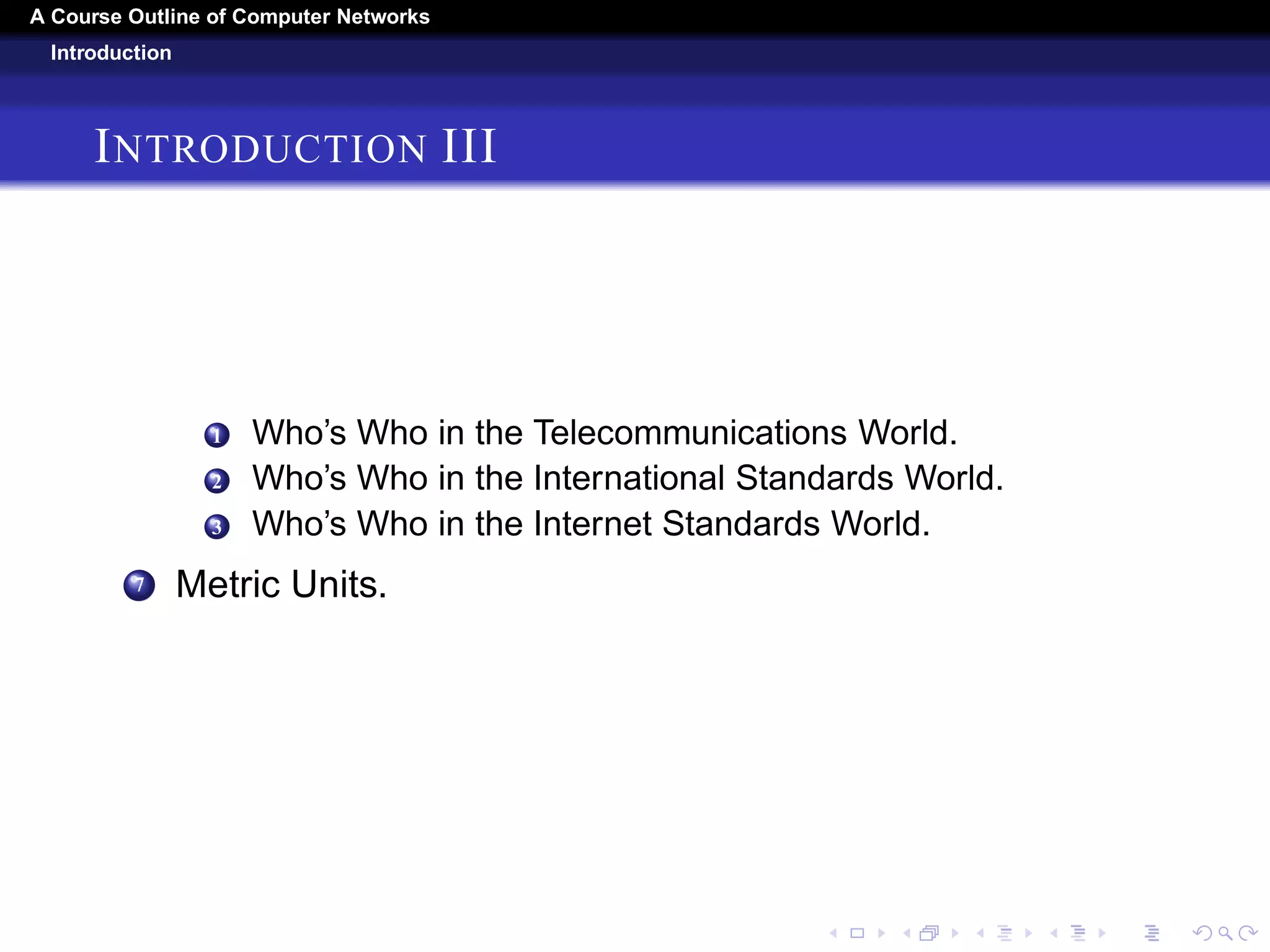 A Course Outline About Computer Networks 
Introduction 
INTRODUCTION II 
4 Service Primitives. 
5 The Relationship of Services to Protocols. 
4 Reference Models, 
1 The OSI Reference Model. 
2 The TCP/IP Reference Model. 
3 The Model Used in This Book. 
4 A Comparison of the OSI and TCP/IP Reference Models. 
5 A Critique of the OSI Model and Protocols. 
6 A Critique of the TCP/IP Reference Model. 
5 Example Networks. 
1 The Internet 
2 Third-Generation Mobile Phone Networks. 
3 Wireless LANs: 802.11. 
4 RFID and Sensor Networks. 
6 Network Standardization. 
 