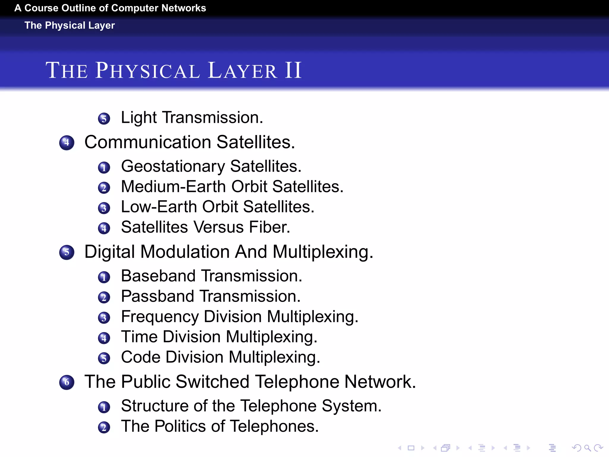 A Course Outline About Computer Networks 
The Physical Layer 
THE PHYSICAL LAYER I 
1 The Theoretical Basis For Data Communication. 
1 Fourier Analysis. 
2 Bandwidth-Limited Signals. 
3 The Maximum Data Rate of a Channel. 
2 Guided Transmission Media. 
1 Magnetic Media. 
2 Twisted Pairs. 
3 Coaxial Cable. 
4 Power Lines. 
5 Fiber Optics. 
3 Wireless Transmission. 
1 The Electromagnetic Spectrum 
2 Radio Transmission. 
3 Microwave Transmission. 
4 Infrared Transmission. 
 