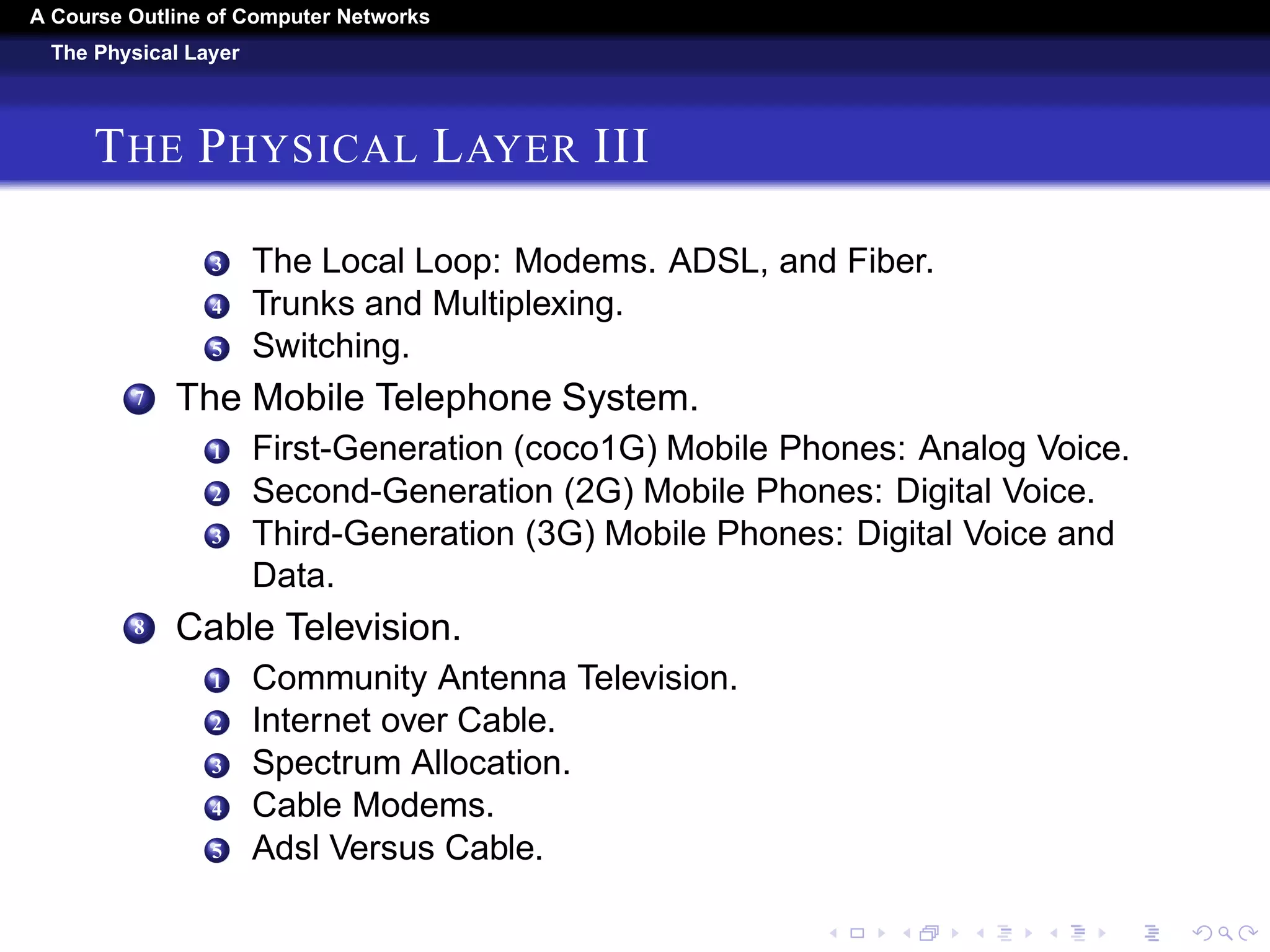 A Course Outline About Computer Networks 
The Physical Layer 
THE PHYSICAL LAYER II 
5 Light Transmission. 
4 Communication Satellites. 
1 Geostationary Satellites. 
2 Medium-Earth Orbit Satellites. 
3 Low-Earth Orbit Satellites. 
4 Satellites Versus Fiber. 
5 Digital Modulation And Multiplexing. 
1 Baseband Transmission. 
2 Passband Transmission. 
3 Frequency Division Multiplexing. 
4 Time Division Multiplexing. 
5 Code Division Multiplexing. 
6 The Public Switched Telephone Network. 
1 Structure of the Telephone System. 
2 The Politics of Telephones. 
 