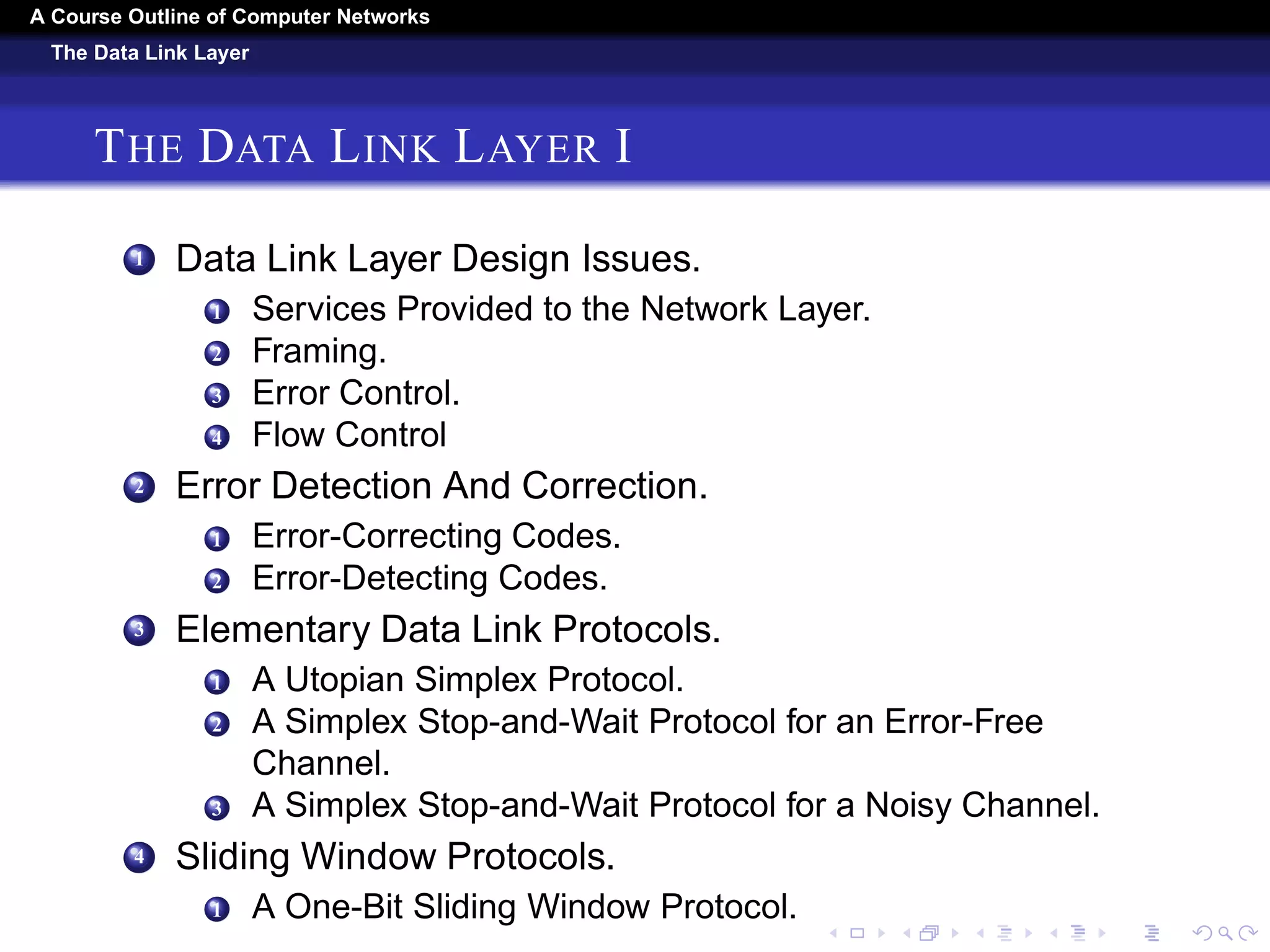A Course Outline About Computer Networks 
The Physical Layer 
THE PHYSICAL LAYER III 
3 The Local Loop: Modems. ADSL, and Fiber. 
4 Trunks and Multiplexing. 
5 Switching. 
7 The Mobile Telephone System. 
1 First-Generation (coco1G) Mobile Phones: Analog Voice. 
2 Second-Generation (2G) Mobile Phones: Digital Voice. 
3 Third-Generation (3G) Mobile Phones: Digital Voice and 
Data. 
8 Cable Television. 
1 Community Antenna Television. 
2 Internet over Cable. 
3 Spectrum Allocation. 
4 Cable Modems. 
5 Adsl Versus Cable. 
 