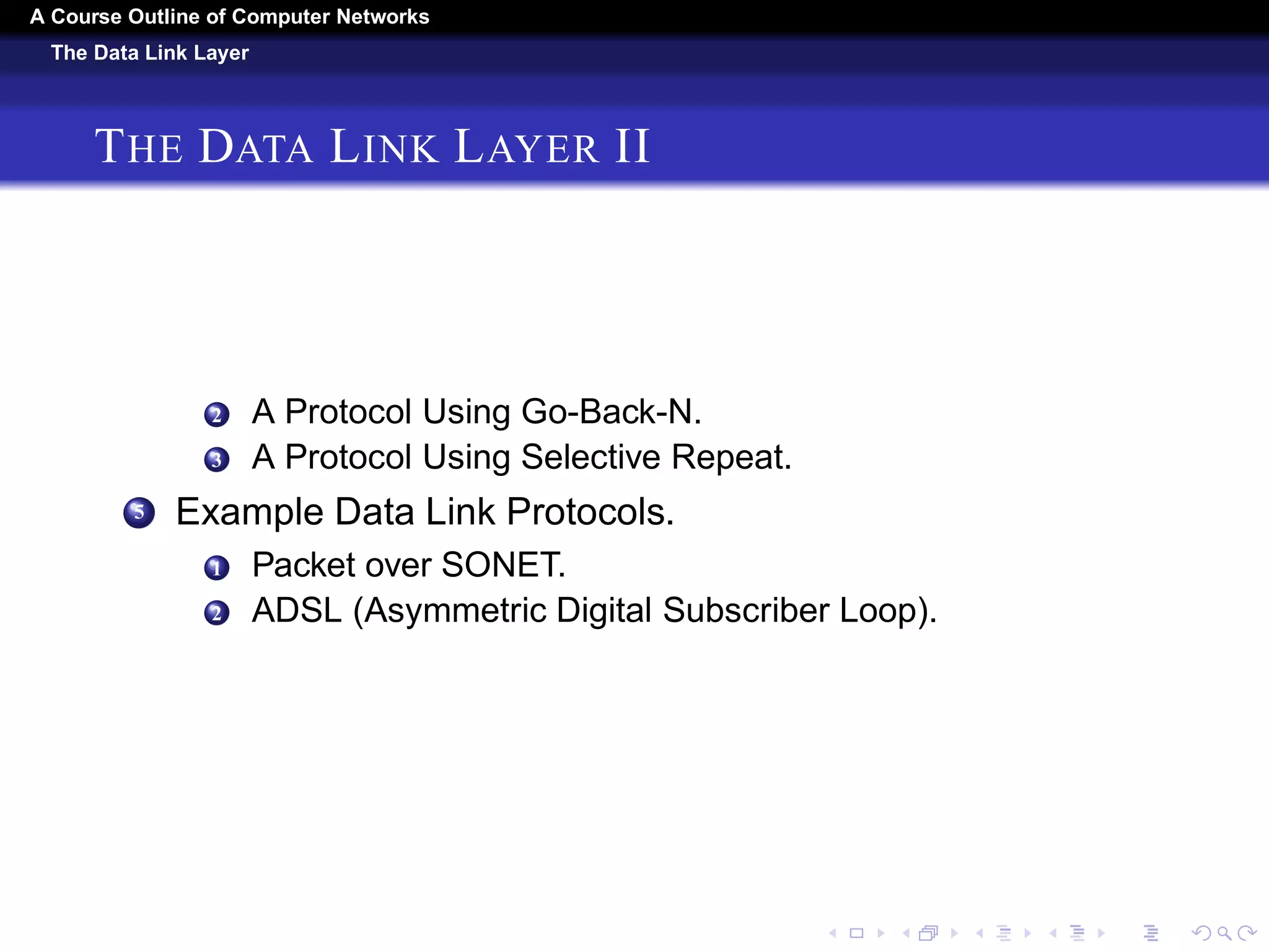 A Course Outline About Computer Networks 
The Data Link Layer 
THE DATA LINK LAYER I 
1 Data Link Layer Design Issues. 
1 Services Provided to the Network Layer. 
2 Framing. 
3 Error Control. 
4 Flow Control 
2 Error Detection And Correction. 
1 Error-Correcting Codes. 
2 Error-Detecting Codes. 
3 Elementary Data Link Protocols. 
1 A Utopian Simplex Protocol. 
2 A Simplex Stop-and-Wait Protocol for an Error-Free 
Channel. 
3 A Simplex Stop-and-Wait Protocol for a Noisy Channel. 
4 Sliding Window Protocols. 
1 A One-Bit Sliding Window Protocol. 
 