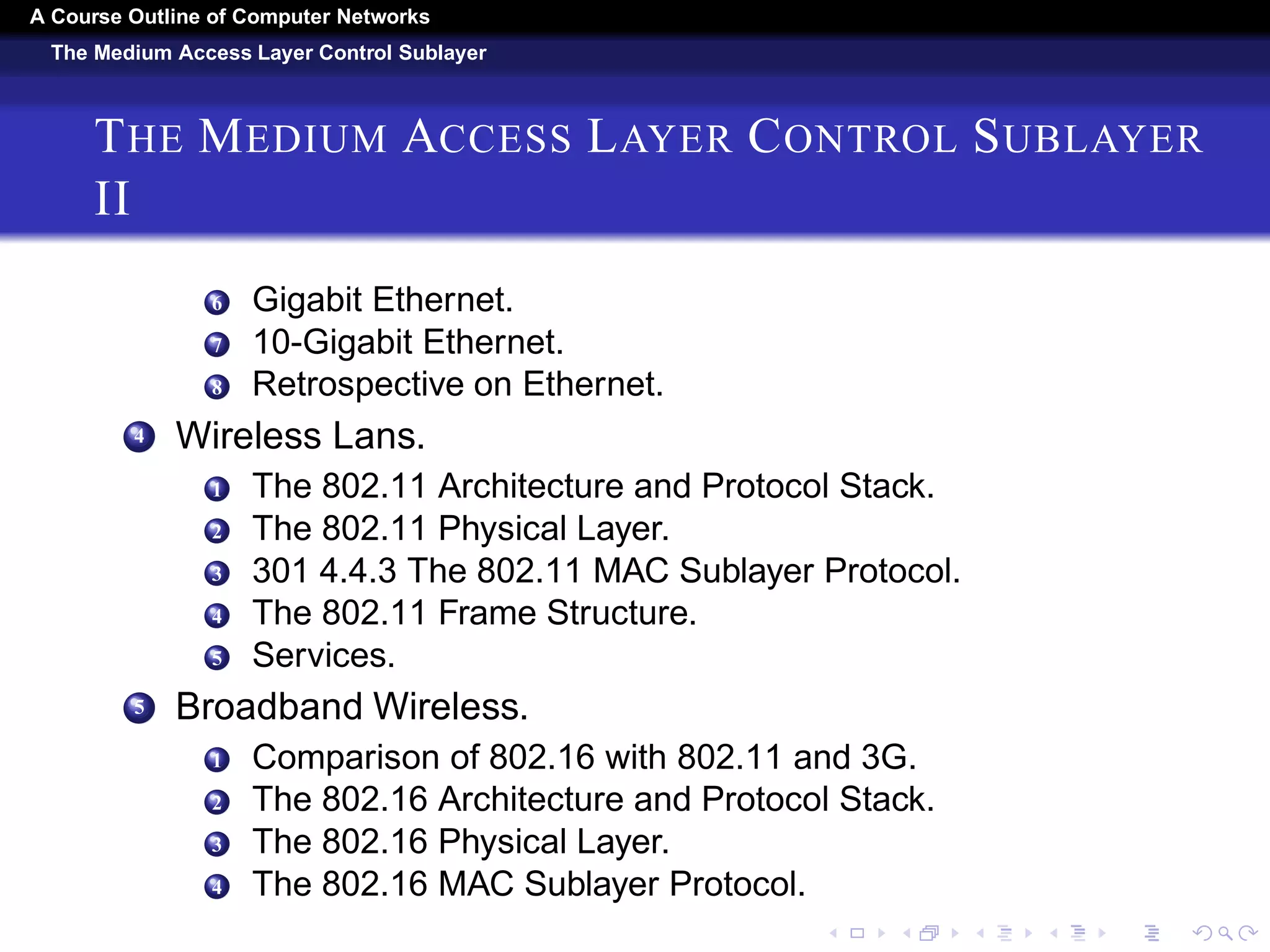 A Course Outline About Computer Networks 
The Medium Access Layer Control Sublayer 
THE MEDIUM ACCESS LAYER CONTROL SUBLAYER I 
1 The Channel Allocation Problem. 
1 Static Channel Allocation. 
2 Assumptions for Dynamic Channel Allocation. 
2 Multiple Access Protocols. 
1 ALOHA. 
2 Carrier Sense Multiple Access Protocols. 
3 Collision-Free Protocols. 
4 Limited-Contention Protocols. 
5 Wireless LAN Protocols. 
3 Ethernet. 
1 Classic Ethernet Physical Layer. 
2 Classic Ethernet MAC Sublayer Protocol. 
3 Ethernet Performance. 
4 Switched Ethernet. 
5 Fast Ethernet. 
 