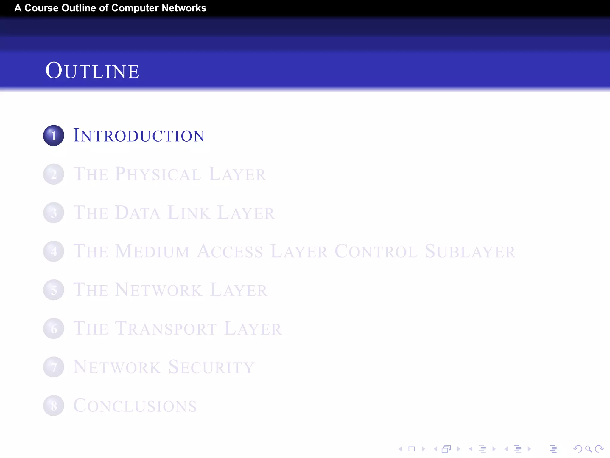 A Course Outline About Computer Networks 
OUTLINE 
1 INTRODUCTION 
2 THE PHYSICAL LAYER 
3 THE DATA LINK LAYER 
4 THE MEDIUM ACCESS LAYER CONTROL SUBLAYER 
5 THE NETWORK LAYER 
6 THE TRANSPORT LAYER 
7 THE APPLICATION LAYER 
8 NETWORK SECURITY 
9 CONCLUSIONS 
 