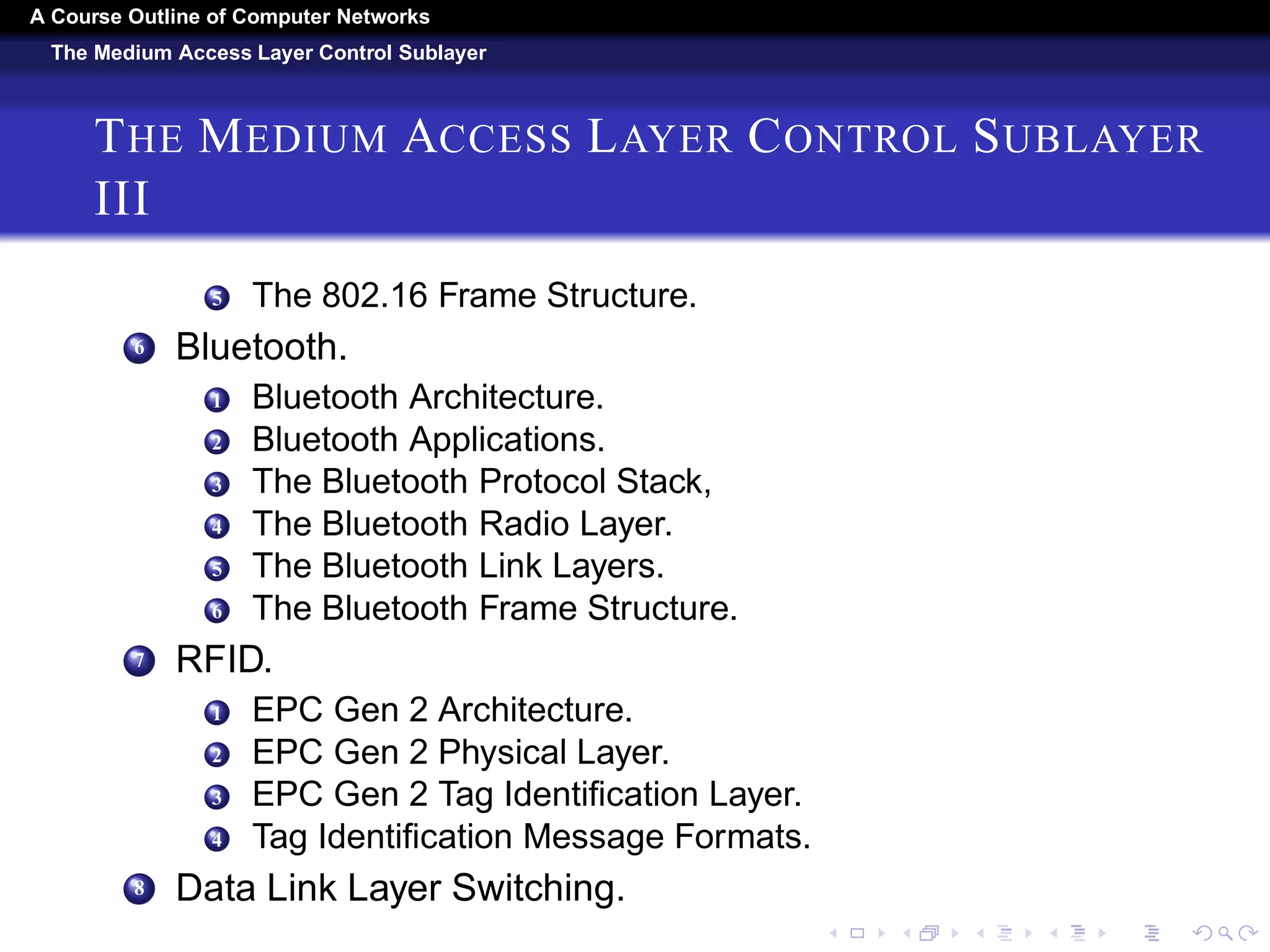 A Course Outline About Computer Networks 
The Medium Access Layer Control Sublayer 
THE MEDIUM ACCESS LAYER CONTROL SUBLAYER 
II 
6 Gigabit Ethernet. 
7 10-Gigabit Ethernet. 
8 Retrospective on Ethernet. 
4 Wireless Lans. 
1 The 802.11 Architecture and Protocol Stack. 
2 The 802.11 Physical Layer. 
3 301 4.4.3 The 802.11 MAC Sublayer Protocol. 
4 The 802.11 Frame Structure. 
5 Services. 
5 Broadband Wireless. 
1 Comparison of 802.16 with 802.11 and 3G. 
2 The 802.16 Architecture and Protocol Stack. 
3 The 802.16 Physical Layer. 
4 The 802.16 MAC Sublayer Protocol. 
 