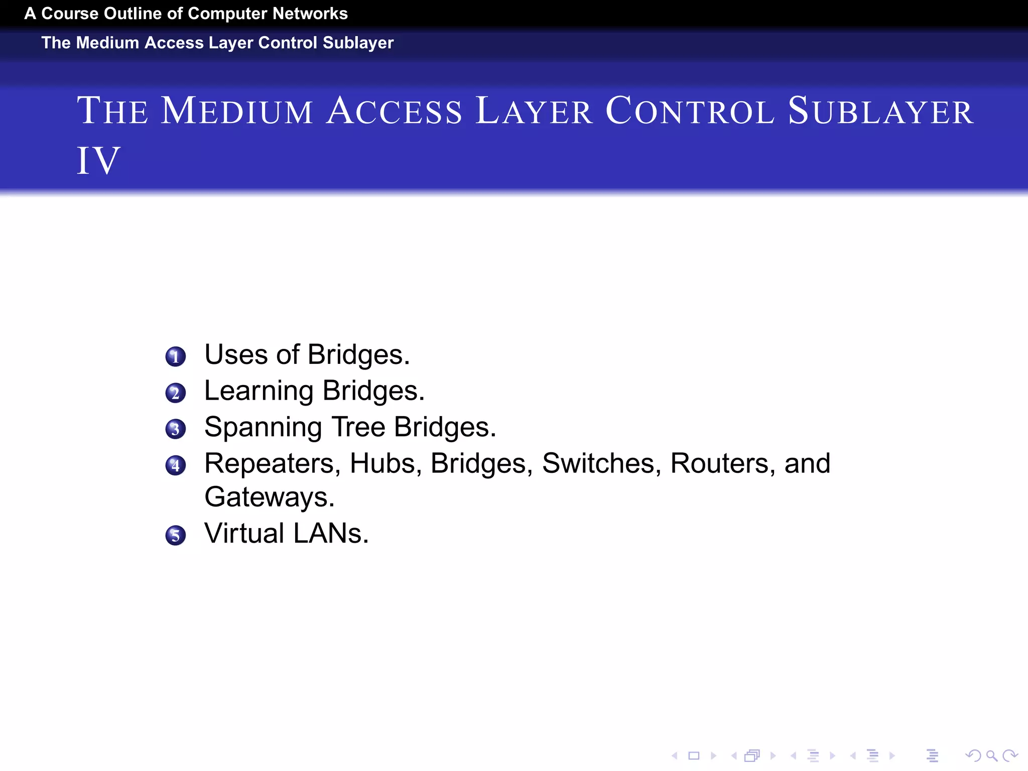 A Course Outline About Computer Networks 
The Medium Access Layer Control Sublayer 
THE MEDIUM ACCESS LAYER CONTROL SUBLAYER 
III 
5 The 802.16 Frame Structure. 
6 Bluetooth. 
1 Bluetooth Architecture. 
2 Bluetooth Applications. 
3 The Bluetooth Protocol Stack, 
4 The Bluetooth Radio Layer. 
5 The Bluetooth Link Layers. 
6 The Bluetooth Frame Structure. 
7 RFID. 
1 EPC Gen 2 Architecture. 
2 EPC Gen 2 Physical Layer. 
3 EPC Gen 2 Tag Identification Layer. 
4 Tag Identification Message Formats. 
8 Data Link Layer Switching. 
 