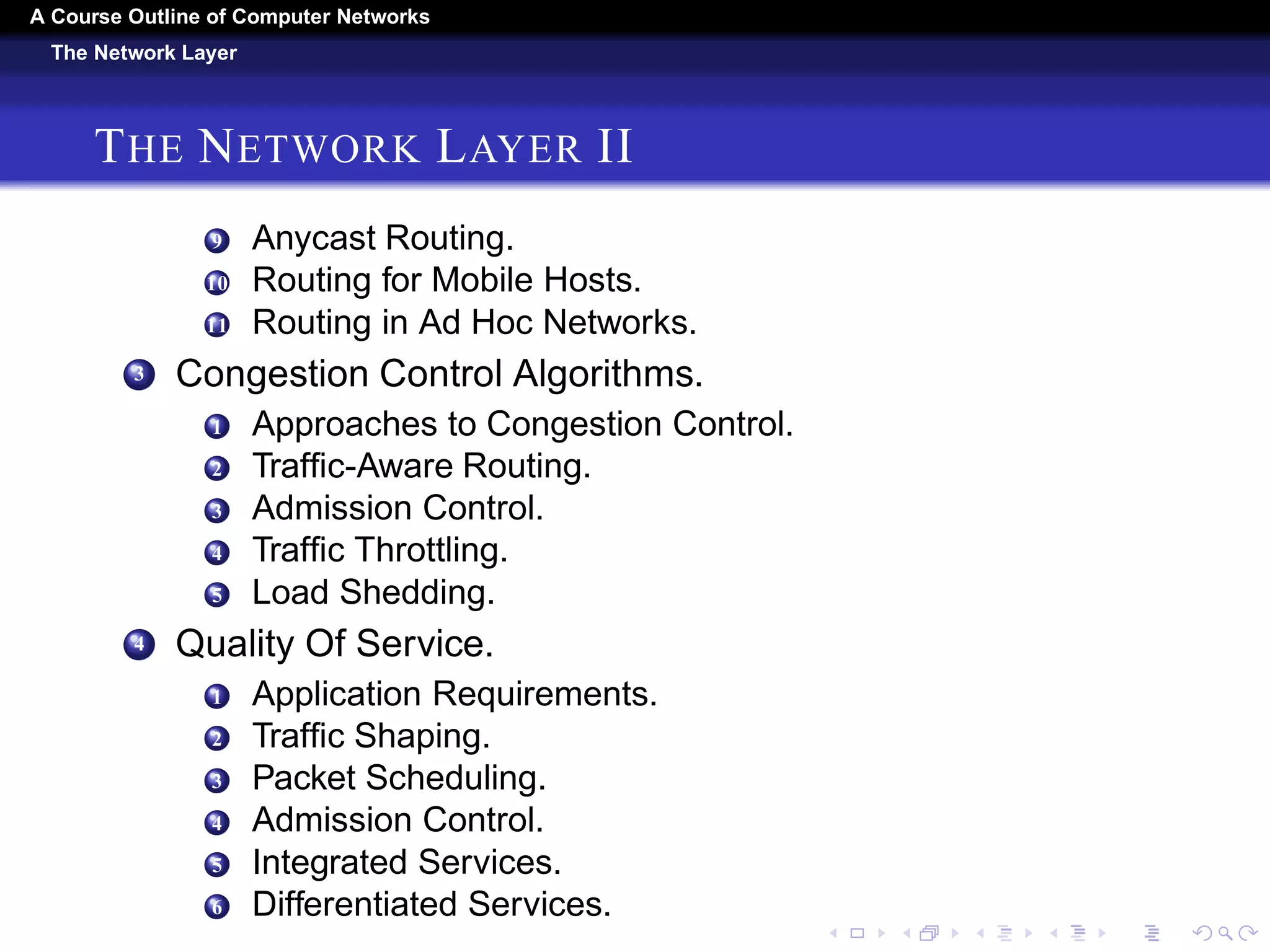 A Course Outline About Computer Networks 
The Network Layer 
THE NETWORK LAYER I 
1 Network Layer Design Issues. 
1 Store-and-Forward Packet Switching. 
2 Services Provided to the Transport Layer. 
3 Implementation of Connectionless Service. 
4 Implementation of Connection-Oriented Service. 
5 Comparison of Virtual-Circuit and Datagram Networks. 
2 Routing Algorithms. 
1 The Optimality Principle. 
2 Shortest Path Algorithm. 
3 Flooding. 
4 Distance Vector Routing. 
5 Link State Routing. 
6 Hierarchical Routing. 
7 Broadcast Routing. 
8 Multicast Routing. 
 