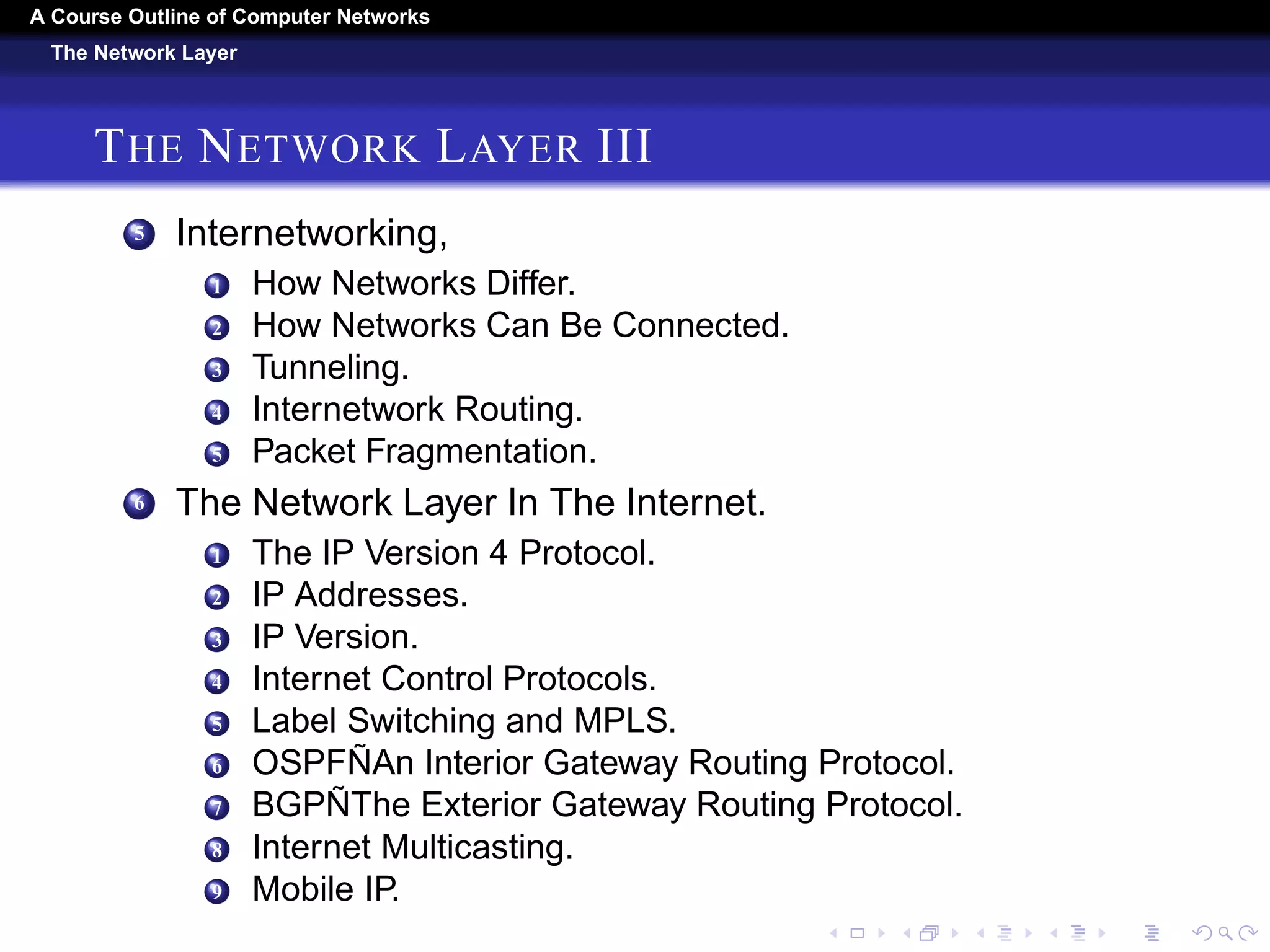 A Course Outline About Computer Networks 
The Network Layer 
THE NETWORK LAYER II 
9 Anycast Routing. 
10 Routing for Mobile Hosts. 
11 Routing in Ad Hoc Networks. 
3 Congestion Control Algorithms. 
1 Approaches to Congestion Control. 
2 Traffic-Aware Routing. 
3 Admission Control. 
4 Traffic Throttling. 
5 Load Shedding. 
4 Quality Of Service. 
1 Application Requirements. 
2 Traffic Shaping. 
3 Packet Scheduling. 
4 Admission Control. 
5 Integrated Services. 
6 Differentiated Services. 
 