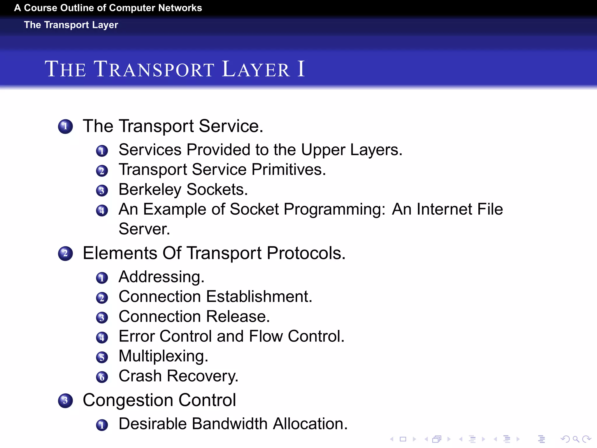 A Course Outline About Computer Networks 
The Network Layer 
THE NETWORK LAYER III 
5 Internetworking, 
1 How Networks Differ. 
2 How Networks Can Be Connected. 
3 Tunneling. 
4 Internetwork Routing. 
5 Packet Fragmentation. 
6 The Network Layer In The Internet. 
1 The IP Version 4 Protocol. 
2 IP Addresses. 
3 IP Version. 
4 Internet Control Protocols. 
5 Label Switching and MPLS. 
6 OSPFÑAn Interior Gateway Routing Protocol. 
7 BGPÑThe Exterior Gateway Routing Protocol. 
8 Internet Multicasting. 
9 Mobile IP. 
 