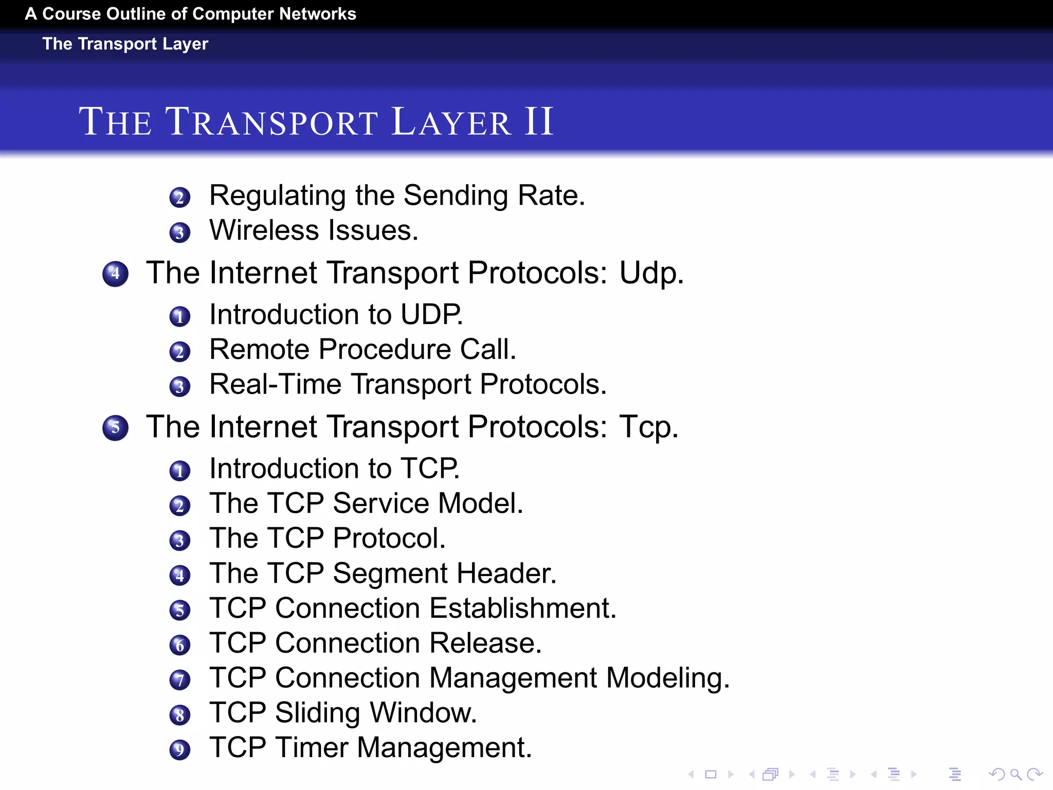 A Course Outline About Computer Networks 
The Transport Layer 
THE TRANSPORT LAYER I 
1 The Transport Service. 
1 Services Provided to the Upper Layers. 
2 Transport Service Primitives. 
3 Berkeley Sockets. 
4 An Example of Socket Programming: An Internet File 
Server. 
2 Elements Of Transport Protocols. 
1 Addressing. 
2 Connection Establishment. 
3 Connection Release. 
4 Error Control and Flow Control. 
5 Multiplexing. 
6 Crash Recovery. 
3 Congestion Control 
1 Desirable Bandwidth Allocation. 
 