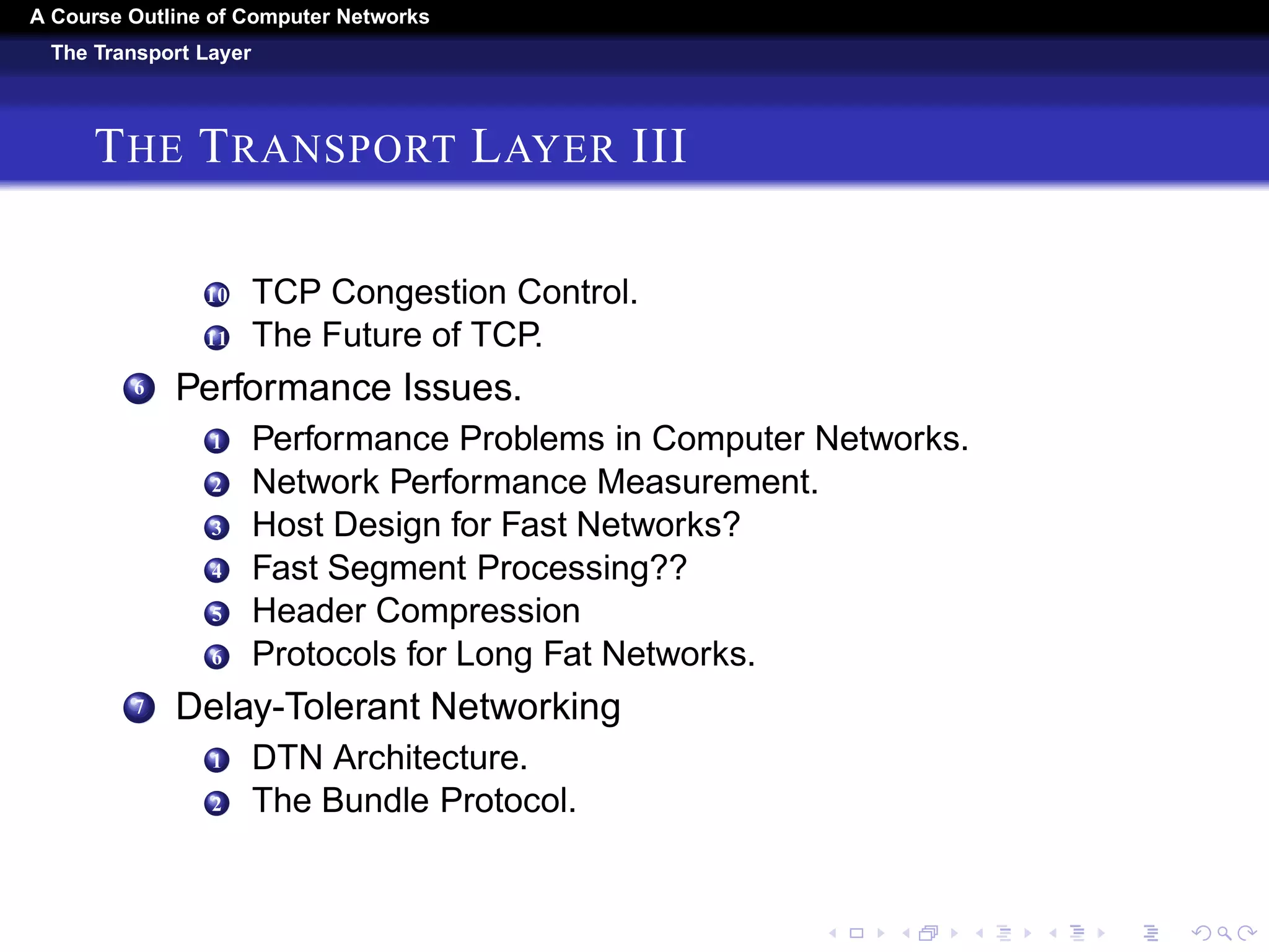 A Course Outline About Computer Networks 
The Transport Layer 
THE TRANSPORT LAYER II 
2 Regulating the Sending Rate. 
3 Wireless Issues. 
4 The Internet Transport Protocols: Udp. 
1 Introduction to UDP. 
2 Remote Procedure Call. 
3 Real-Time Transport Protocols. 
5 The Internet Transport Protocols: Tcp. 
1 Introduction to TCP. 
2 The TCP Service Model. 
3 The TCP Protocol. 
4 The TCP Segment Header. 
5 TCP Connection Establishment. 
6 TCP Connection Release. 
7 TCP Connection Management Modeling. 
8 TCP Sliding Window. 
9 TCP Timer Management. 
 