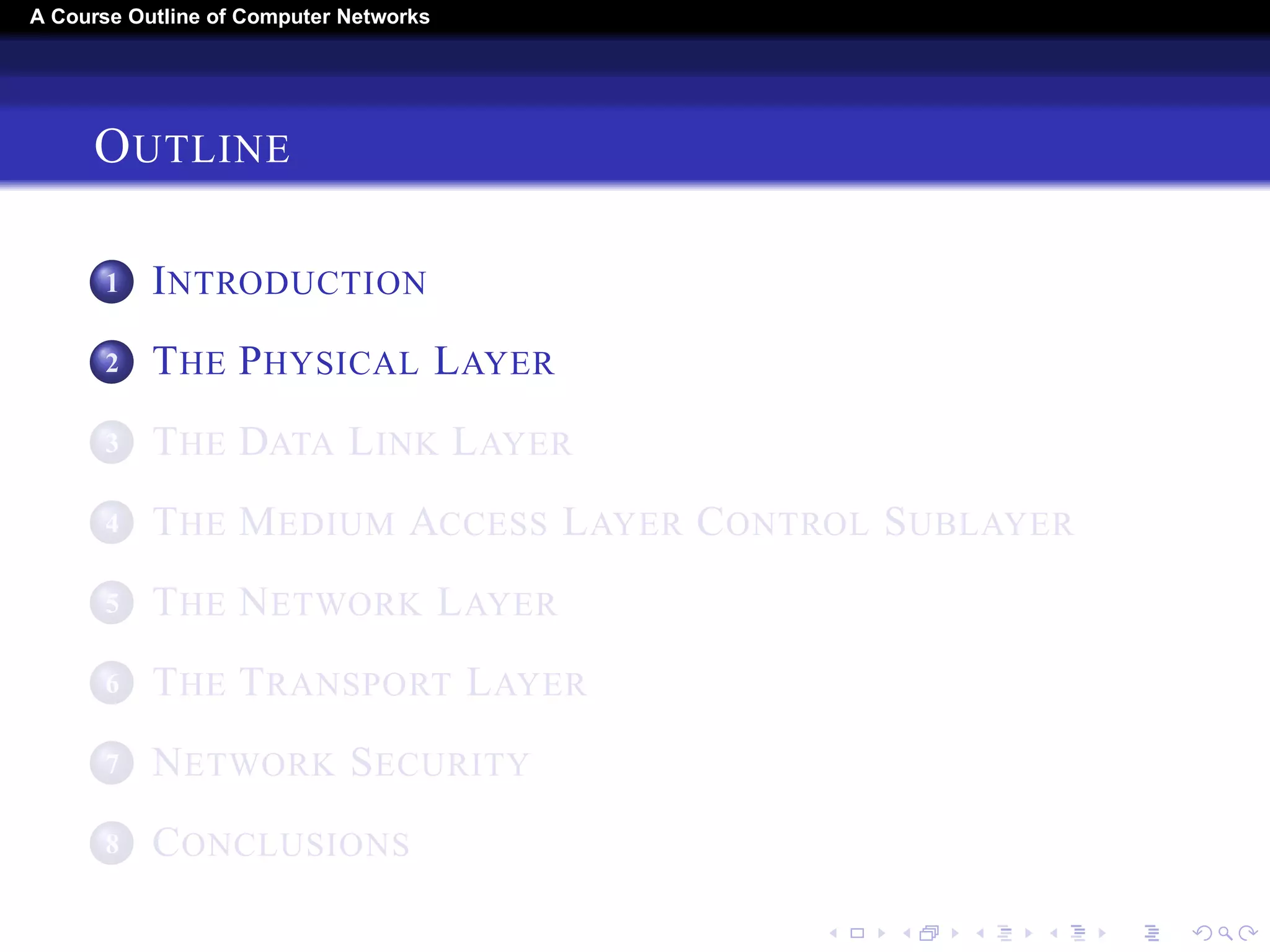A Course Outline About Computer Networks 
OUTLINE 
1 INTRODUCTION 
2 THE PHYSICAL LAYER 
3 THE DATA LINK LAYER 
4 THE MEDIUM ACCESS LAYER CONTROL SUBLAYER 
5 THE NETWORK LAYER 
6 THE TRANSPORT LAYER 
7 THE APPLICATION LAYER 
8 NETWORK SECURITY 
9 CONCLUSIONS 
 