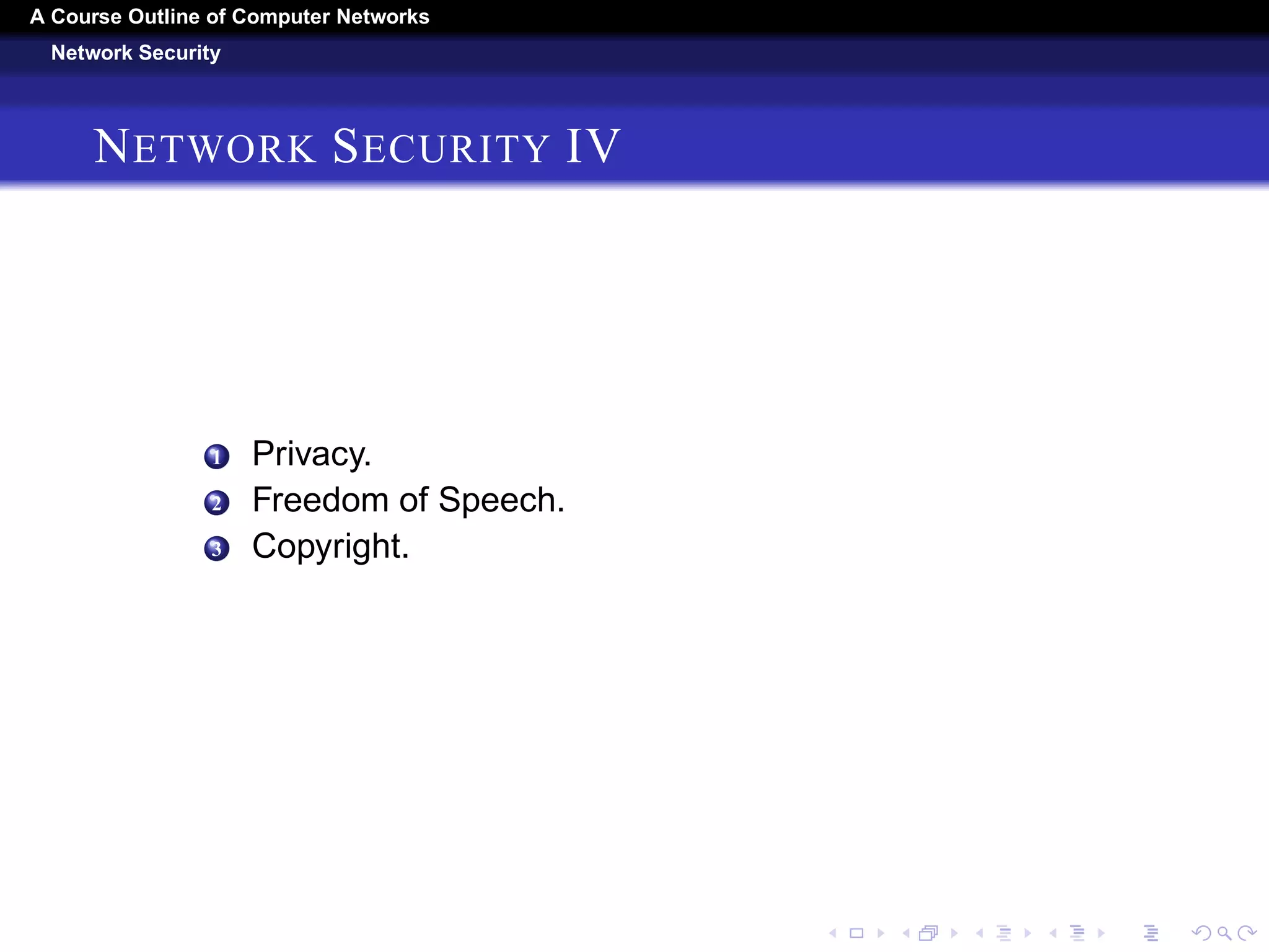 A Course Outline About Computer Networks 
Network Security 
NETWORK SECURITY I 
1 Cryptography. 
1 Introduction to Cryptography. 
2 Substitution Ciphers. 
3 Transposition Ciphers. 
4 One-Time Pads. 
5 Two Fundamental Cryptographic Principles. 
2 Symmetric-Key Algorithms 
1 DESÑThe Data Encryption Standard. 
2 AESÑThe Advanced Encryption Standard. 
3 Cipher Modes. 
4 Other Ciphers. 
5 Cryptanalysis. 
3 Public-Key Algorithms 
1 RSA. 
2 Other Public-Key Algorithms. 
 