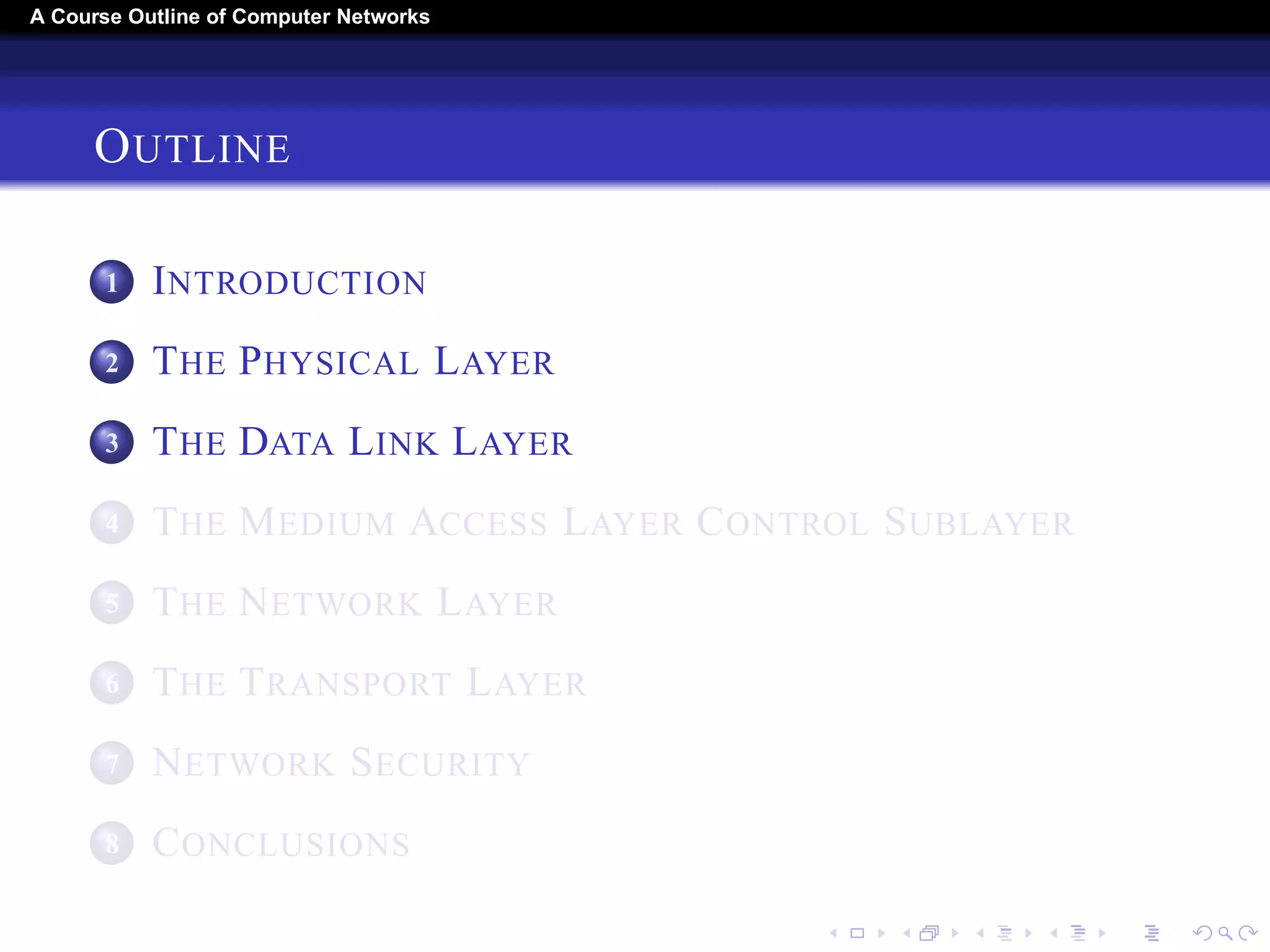 A Course Outline About Computer Networks 
OUTLINE 
1 INTRODUCTION 
2 THE PHYSICAL LAYER 
3 THE DATA LINK LAYER 
4 THE MEDIUM ACCESS LAYER CONTROL SUBLAYER 
5 THE NETWORK LAYER 
6 THE TRANSPORT LAYER 
7 THE APPLICATION LAYER 
8 NETWORK SECURITY 
9 CONCLUSIONS 
 