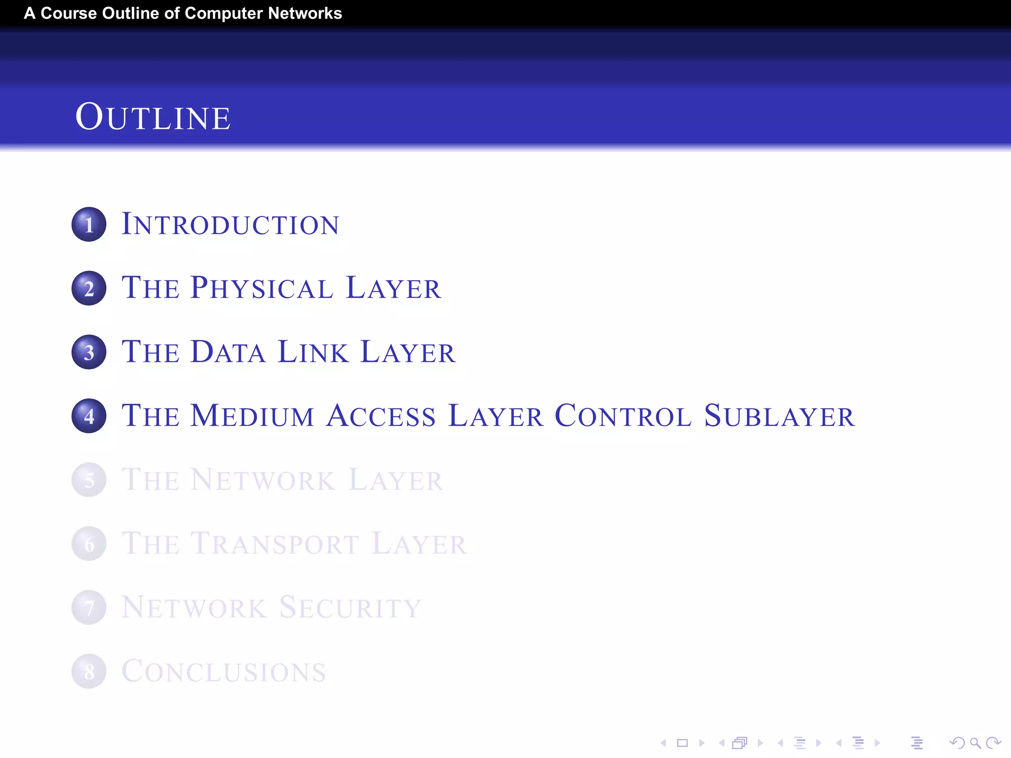 A Course Outline About Computer Networks 
OUTLINE 
1 INTRODUCTION 
2 THE PHYSICAL LAYER 
3 THE DATA LINK LAYER 
4 THE MEDIUM ACCESS LAYER CONTROL SUBLAYER 
5 THE NETWORK LAYER 
6 THE TRANSPORT LAYER 
7 THE APPLICATION LAYER 
8 NETWORK SECURITY 
9 CONCLUSIONS 
 