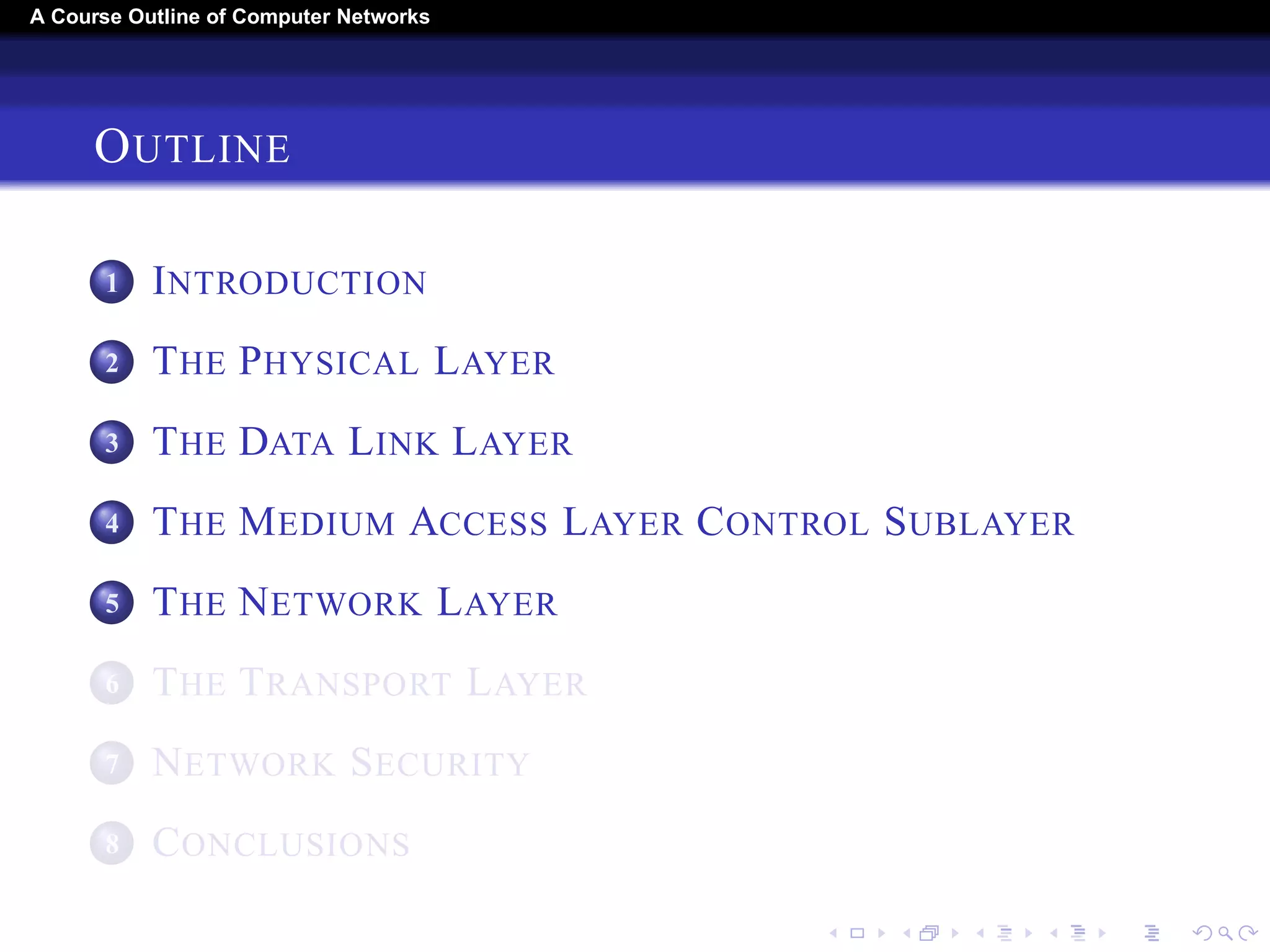 A Course Outline About Computer Networks 
OUTLINE 
1 INTRODUCTION 
2 THE PHYSICAL LAYER 
3 THE DATA LINK LAYER 
4 THE MEDIUM ACCESS LAYER CONTROL SUBLAYER 
5 THE NETWORK LAYER 
6 THE TRANSPORT LAYER 
7 THE APPLICATION LAYER 
8 NETWORK SECURITY 
9 CONCLUSIONS 
 