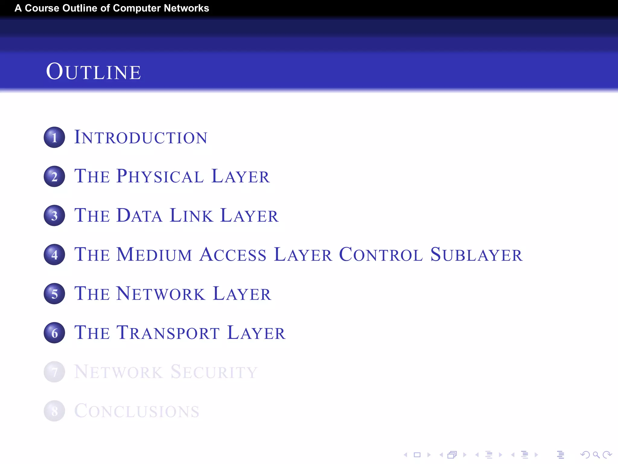 A Course Outline About Computer Networks 
OUTLINE 
1 INTRODUCTION 
2 THE PHYSICAL LAYER 
3 THE DATA LINK LAYER 
4 THE MEDIUM ACCESS LAYER CONTROL SUBLAYER 
5 THE NETWORK LAYER 
6 THE TRANSPORT LAYER 
7 THE APPLICATION LAYER 
8 NETWORK SECURITY 
9 CONCLUSIONS 
 