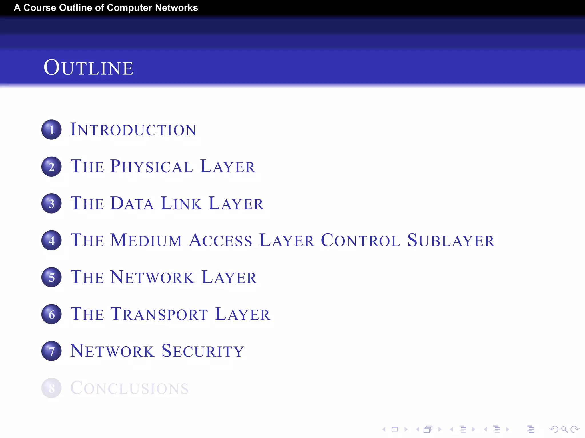 A Course Outline About Computer Networks 
OUTLINE 
1 INTRODUCTION 
2 THE PHYSICAL LAYER 
3 THE DATA LINK LAYER 
4 THE MEDIUM ACCESS LAYER CONTROL SUBLAYER 
5 THE NETWORK LAYER 
6 THE TRANSPORT LAYER 
7 THE APPLICATION LAYER 
8 NETWORK SECURITY 
9 CONCLUSIONS 
 