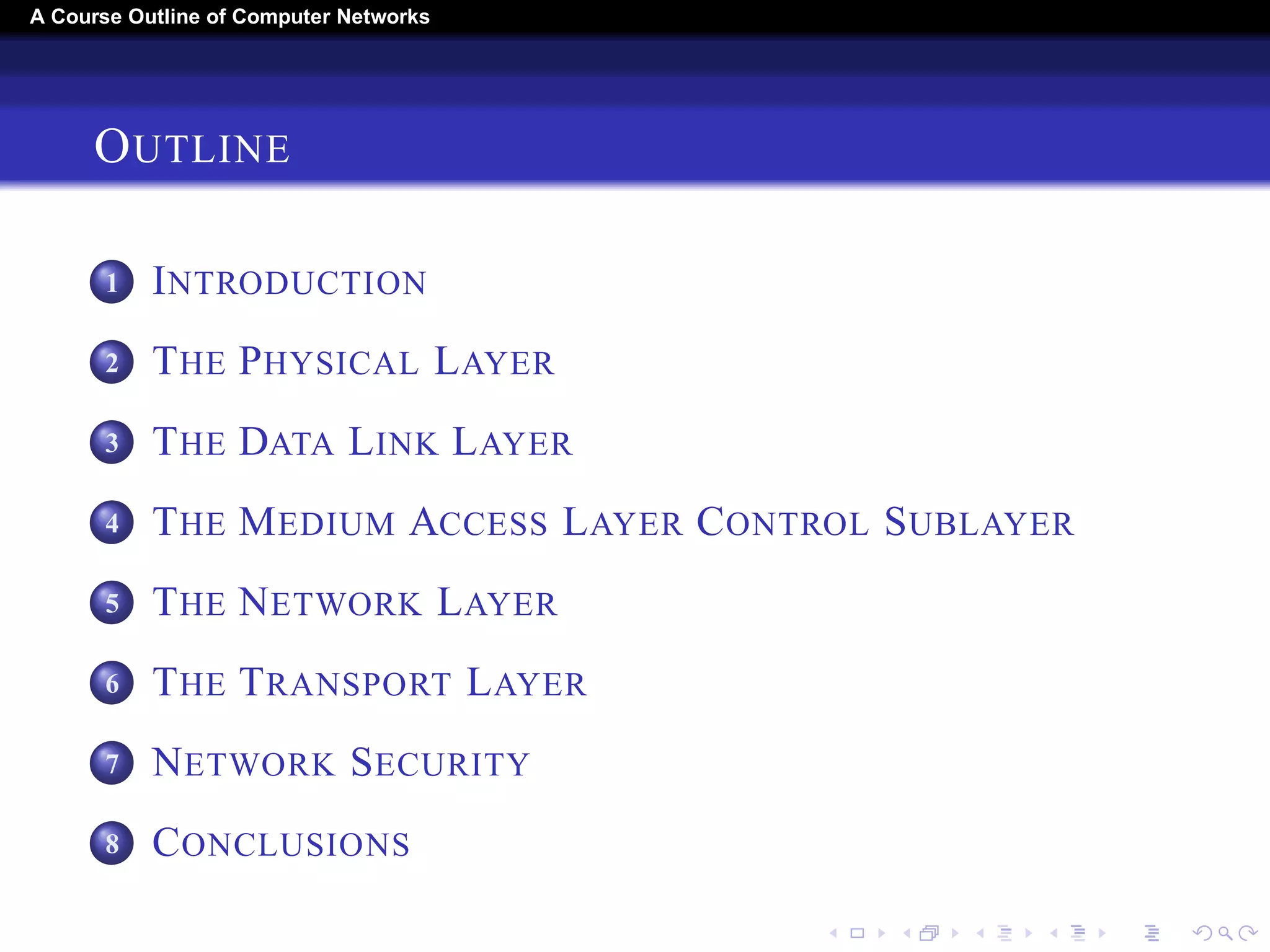 A Course Outline About Computer Networks 
OUTLINE 
1 INTRODUCTION 
2 THE PHYSICAL LAYER 
3 THE DATA LINK LAYER 
4 THE MEDIUM ACCESS LAYER CONTROL SUBLAYER 
5 THE NETWORK LAYER 
6 THE TRANSPORT LAYER 
7 THE APPLICATION LAYER 
8 NETWORK SECURITY 
9 CONCLUSIONS 
 