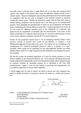 Secondly, Euro 6 will take time to yield effects and so we must also examine policy
options with respect to the current fleet, where for light-duty vehicles retrofit is not a
realistic option. There are widespread concerns that performance has been tailored tightly
to compliance with the test cycle in disregard of the dramatic increase in emissions
outside that narrow scope. Vehicles are required to comply with the Euro limit values in
normal driving conditions, and my services and I are often put in an uncomfortable
position when defending the perceived lack of action by the Commission and Member
States in addressing the obvious failure to ensure this. I would be grateful if you would set
out the scope for additional measures, such as the withdrawal of a particular type
approval and the requirement of remedial action by manufacturers. Your views on this
matter would help us to respond collectively based on a common understanding, not least
of the need to improve compliance with the EU's air quality legislation.
Finally, for the perspective beyond Euro 6, we are examining whether further vehicle
emission controls at pan-EU level would be cost-effective, or whether a more
differentiated approach would make more sense. One option we are considering is the
establishment of a technical benchmark (which we refer to at present as a 'sulev'1
standard), which would not be mandatory for new type-approved vehicles, but which
Member States could use to target incentives for fleet renewal in non-attainment locations
for air quality.
We will also analyse the potential implications of a label for vehicle emissions (a 'smog
label1) in addition to the current CO2 label for cars. Such measures will help promote new
vehicle markets both domestically, and in the international markets where transport-based
air pollution becomes an increasing concern, all as advocated in the Cars 2020
Communication. Again, I count on your support in pursuing such proportionate and
cost-effective approaches to future vehicle regulation.
I would suggest that we meet to discuss the issues in person and copy colleagues that
might be equally interested in ensuring we resolve the matter in a timely and coherent
way.
Copies: Connie Hedegaard, Commissioner for ClimateAction
Karl Falkenberg,. (DG ENV)
Daniel Calleja, .(DG ENTR)
Jos Delbeke (DG CLIMA), Catherine Day (SG)
1 Super-low-emission vehicle
 