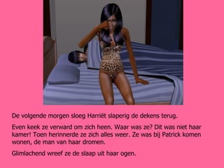 De volgende morgen sloeg Harriët slaperig de dekens terug. Even keek ze verward om zich heen. Waar was ze? Dit was niet haar kamer! Toen herinnerde ze zich alles weer. Ze was bij Patrick komen wonen, de man van haar dromen. Glimlachend wreef ze de slaap uit haar ogen. 