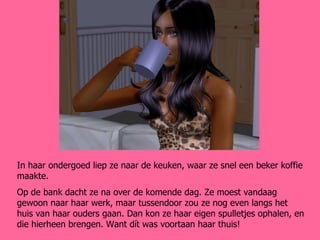 In haar ondergoed liep ze naar de keuken, waar ze snel een beker koffie maakte.  Op de bank dacht ze na over de komende dag. Ze moest vandaag gewoon naar haar werk, maar tussendoor zou ze nog even langs het huis van haar ouders gaan. Dan kon ze haar eigen spulletjes ophalen, en die hierheen brengen. Want dít was voortaan haar thuis! 