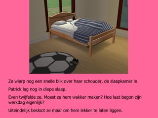 Ze wierp nog een snelle blik over haar schouder, de slaapkamer in. Patrick lag nog in diepe slaap. Even twijfelde ze. Moest ze hem wakker maken? Hoe laat begon zijn werkdag eigenlijk? Uiteindelijk besloot ze maar om hem lekker te laten liggen. 