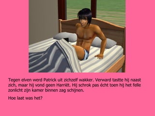 Tegen elven werd Patrick uit zichzelf wakker. Verward tastte hij naast zich, maar hij vond geen Harriët. Hij schrok pas écht toen hij het felle zonlicht zijn kamer binnen zag schijnen. Hoe laat was het? 