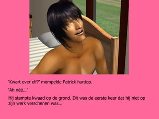 ‘ Kwart over elf?’ mompelde Patrick hardop.  ‘ Ah néé…’ Hij stampte kwaad op de grond. Dit was de eerste keer dat hij niet op zijn werk verschenen was… 